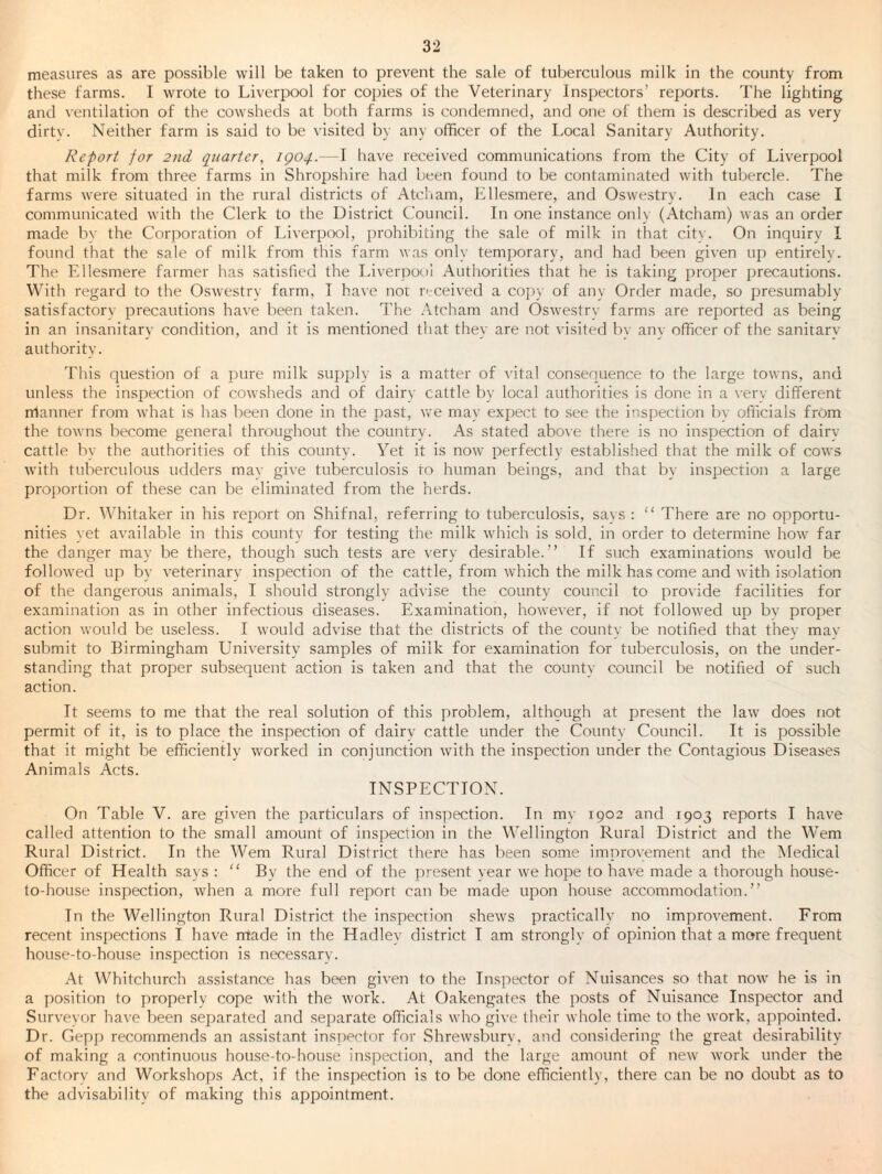 measures as are possible will be taken to prevent the sale of tulierculous milk in the county from these farms. I wrote to Liverpool for co])ies of the Veterinary Inspectors’ reports. The lighting and ventilation of the cowsheds at both farms is condemned, and one of them is described as very dirty. Neither farm is said to be visited by any officer of the Local Sanitary Authority. Report for 2nd quarter, igoq.—I have received communications from the City of Liverpool that milk from three farms in Shropshire had been found to be contaminated with tubercle. The farms were situated in the rural districts of Atcham, lillesmere, and Oswestry. In each case I communicated with the Clerk to the District Council. In one instance only (Atcham) was an order made bv the Corporation of Liverpool, prohibiting the sale of milk in that citv. On inquiry 1 found that the sale of milk from this farm was only temporary, and had been given up entirely. The Fdlesmere farmer has satisfied the Liverpool Authorities that he is taking 2)roper precautions. With regard to the Oswestry farm, T have nor orceived a coj)}' of any Order made, so presumably satisfactory jorecautions have been taken. The .\tcham and Oswestry farms are reported as being in an insanitary condition, and it is mentioned that they are not visited bv anv officer of the sanitarv authority. This question of a ])ure milk supirly is a matter of vital consequence to the large towns, and unless the inspection of cowsheds and of dairy cattle by local authorities is done in a \-erv different manner from what is has been done in the past, we may expect to see the insjjection b\- officials frOm the towns become general throughout the country. As stated above there is no inspection of dairv cattle by the authorities of this county. Yet it is now perfectly established that the milk of cows with tuberculous udders mav give tuberculosis to human beings, and that by inspection a large projwrtion of these can be eliminated from the herds. Dr. Whitaker in his report on Shifnal, referring to tuberculosis, savs : “ There are no opportu¬ nities yet available in this county for testing the milk which is sold, in order to determine how far the danger may be there, though such tests are very desirable.” If such examinations would be followed up by veterinary inspection of the cattle, from which the milk has come and with isolation of the dangerous animals, I should strongly advise the county council to provide facilities for examination as in other infectious diseases. Examination, however, if not followed up bv projier action would be useless. I would advise that the districts of the county be notified that they may submit to Birmingham University samples of milk for examination for tuberculosis, on the under¬ standing that proper subsequent action is taken and that the countv council be notified of such action. It seems to me that the real solution of this 2)roblem, although at present the law does not permit of it, is to place the inspection of dairv cattle under the County Council. It is possible that it might be efficiently worked in conjunction with the inspection under the Contagious Diseases Animals Acts. INSPECTION. On Table V. are given the particulars of insiiection. In my 1902 and 1903 reports I have called attention to the small amount of inspection in the Wellington Rural District and the Wem Rural District. In the Wem Rural District there has been some improvement and the Medical Officer of Health says : ” By the end of the present year we hope to have made a thorough house- to-house inspection, when a more full report can be made u2)on house accommodation.” In the Wellington Rural District the inspecrion shews practically no improvement. From recent inspections I have made in the Hadlev district I am strongly of opinion that a more frequent house-to-house inspection is necessary. At Whitchurch assistance has been given to the Inspector of Nuisances so that now he is in a position to properlv cope with the work. At Oakengates the jvosts of Nuisance Inspector and Surveyor have been separated and separate officials who gi\’e their whole time to the work, appointed. Dr. Gepp recommends an assistant inspector for Shrewsbury, and considering the great desirability of making a continuous hou.se-to-house inspection, and the large amount of new work under the Factory and Workshops Act, if the inspection is to be done efficiently, there can be no doubt as to the advisability of making this appointment.