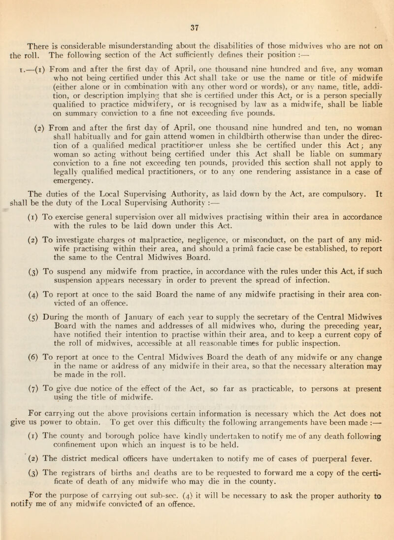 There is considerable misunderstanding about the disabilities of those midwives who are not on the roll. The following section of the Act sufficiently defines their position :— T.—(i) From and after the first day of April, one thousand nine hundred and five, any woman who not being certified under this Act shall take or use the name or title of midwife (either alone or in combination with anv other word or w'ords), or anv name, title, addi¬ tion, or descrii)tion implying that she is certified under this Act^ or is a person specially qualified to practice midwdfery, or is recognised by law as a midwife, shall be liable on summarv con\’iction to a fine not exceeding five pounds. (2) From and after the first day of April, one thousand nine hundred and ten, no woman shall habituallv and for gain attend women in childbirth otherwise than under the direc¬ tion of a qualified medical practitioner unless she be certified under this Act; any woman so acting without being certified under this Act shall be liable on summary conviction to a fine not exceeding ten pounds, j^rovided this section shall not apply to legally qualified medical practitioners, or to any one rendering assistance in a case of emergency. The duties of the Local Supervising Authority, as laid dowm by the Act, are compulsory. It shall be the duty of the Local Supervising Authority :— (1) To exercise general supervision over all midwives practising wdthin their area in accordance with the rules to be laid down under this Act. (2) To investigate charges ot malpractice, negligence, or misconduct, on the part of any mid¬ wife practising wdthin their area, and should a prima facie case be established, to report the same to the Central Midwives Board. (3) To suspend any midwife from practice, in accordance with the rules under this Act, if such suspension appears necessarv in order to prevent the spread of infection. (4) To report at once to the said Board the name of any midwife practising in their area con¬ victed of an offence. (5) During the month of January of each year to supply the secretary of the Central Midwives Board wdth the names and addresses of all midwives who, during the preceding year, have notified their intention to practise wdthin their area, and to keep a current copy of the roll of midwives, accessible at all reasonable times for public inspection. (6) To report at once to the Central Midwives Board the death of any midwdfe or any change in the name or address of any midwife in their area, so that the necessary alteration may be made in the roll. (7) To give due notice of the effect of the Act, so far as practicable, to persons at present using the title of midwdfe. For carrying out the abo\e j)ro\dsions certain information is necessary wdiich the Act does not give us power to obtain. To get over this difficulty the following arrangements have been made :—• (1) The county and borough police have kindly undertaken to notify me of any death following confinement upon wdrich an inquest is to be held. (2) The district medical officers have undertaken to notify me of cases of puerperal fever. (3) The registrars of births and deaths are to be requested to forw'ard me a copy of the certi¬ ficate of death of any midwdfe who may die in the county. For the purpose of carrying out sub-sec. (4) it will be necessary to ask the proper authority to notify me of any midwife convicted of an offence.