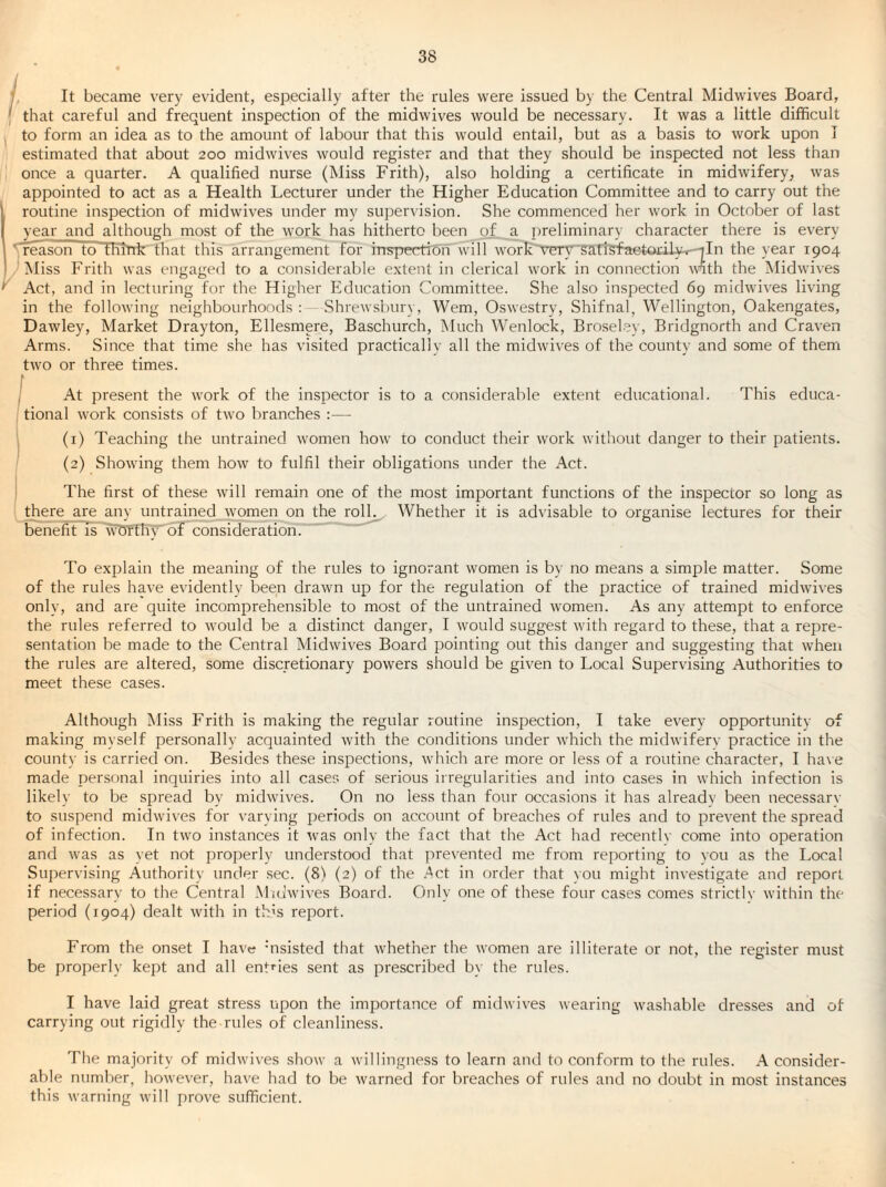 , It became very evident, especially after the rules were issued by the Central Midwives Board, that careful and frequent inspection of the midwives would be necessary. It was a little difficult to form an idea as to the amount of labour that this would entail, but as a basis to work upon I estimated that about 200 midwives would register and that they should be inspected not less than once a quarter. A qualified nurse (Miss Frith), also holding a certificate in midwifery^ was appointed to act as a Health Lecturer under the Higher Education Committee and to carry out the routine inspection of midwives under my supervision. She commenced her work in October of last year and although most of the work has hitherto been of a i)reliminary character there is every 'freason to thTTrk' that this arrangement for inspection will work'Vnrv'^artefaefeOiilyT^In the year 1904 ' iNIiss Frith was engaged to a considerable extent in clerical work in connection with the Midwives Act, and in lecturing for the Higher Education Committee. She also inspected 69 midwives living in the following neighbourhoods : .Shrewsbury, Wem, Oswestry, Shifnal, Wellington, Oakengates, Dawley, Market Drayton, Ellesmere, Baschurch, Much Wenlock, Broseley, Bridgnorth and Craven Arms. Since that time she has visited practically all the midwives of the county and some of them two or three times. (At present the work of the inspector is to a considerable extent educational. This educa¬ tional work consists of two branches :— (i) Teaching the untrained w'omen how' to conduct their work without danger to their patients. (2) Showing them how to fulfil their obligations under the Act. The first of these will remain one of the most important functions of the inspector so long as drere are any untrained women on the ro^ Whether it is advisable to organise lectures for their benefit is wT5tTKWoF consideration. “ To explain the meaning of the rules to ignorant women is by no means a simple matter. Some of the rules have evidently been drawn up for the regulation of the practice of trained midwives only, and are quite incomprehensible to most of the untrained women. As any attempt to enforce the rules referred to w'ould be a distinct danger, I would suggest wdth regard to these, that a repre¬ sentation be made to the Central Midwives Board pointing out this danger and suggesting that when the rules are altered, some discretionary powers should be given to Local Supervising Authorities to meet these cases. Although Miss Frith is making the regular routine inspection, I take every opportunity of making myself personally acquainted with the conditions under wLich the midwiferv practice in the county is carried on. Besides these inspections, wdiich are more or less of a routine character, I have made personal inquiries into all cases of serious irregularities and into cases in which infection is likely to be spread by midwives. On no less than four occasions it has already been necessary to suspend midwdves for varying periods on account of breaches of rules and to prevent the spread of infection. In tw^o instances it W'as only the fact that the Act had recently come into operation and was as yet not properly understood that prevented me from reporting to vou as the Local Supervising Authority under sec. (8) (2) of the .^ct in order that vou might investigate and report if necessary to the Central Mulwives Board. Only one of these four cases comes strictly within the period (1904) dealt with in th's report. From the onset I have ’nsisted that whether the women are illiterate or not, the register must be properly kept and all entries sent as prescribed by the rules. I have laid great stress upon the importance of midwives wearing w'ashable dresses and of carrying out rigidly the rules of cleanliness. The majority of michvives show a willingness to learn and to conform to the rules. A consider¬ able number, however, have had to be warned for breaches of rules and no doubt in most instances this warning wdll prove sufficient.