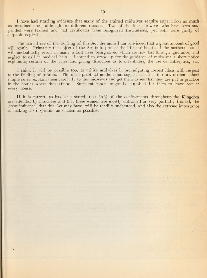 T have had startling evidence that many of the trained midwives require supervision as much as untrained ones, although for different reasons. Two of the four midwives who have been sus¬ pended were trained and had certificates from recognised Institutions, yet both were guilty of culpable neglect. The more I see of the working of this Act the more I am convinced that a great amount of good will result. Primarily the object of the .\ct is to protect the life and health of the mothers, but it will undoubtedly result in many infant lives being saved which are now lost through ignorance, and neglect to call in medical help. I intend to draw up for the guidance of midwives a short notice explaining certain of the rules and giving directions as to cleanliness, the use of antiseptics, etc. I think it will be possible too, to utilise midwives in promulgating correct ideas with respect to the feeding of infants. The most practical method that suggests itself is to draw up some short simple rules, explain them carefully to the midwives and get them to see that they are put in practice in the houses where the}' attend. Sufficient copies might be supplied for them to leave one at every house. If it is correct, as has been stated, that 6o% of the confinements throughout the Kingdom are attended by midwives and that these women are mostly untrained or very partially trained, the great influence, that this Act may have, will be readily understood, and also the extreme importance of making the inspection as efficient as possible.