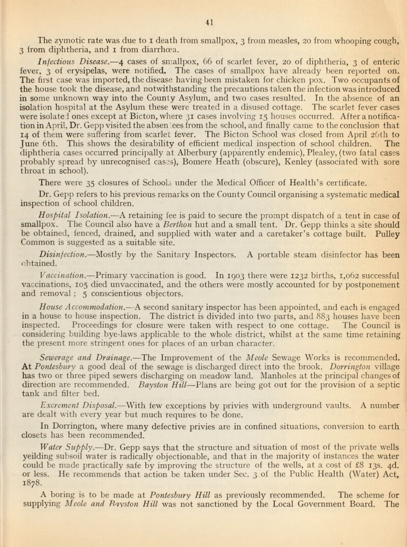 The zymotic rate was due to i death from smallpox, 3 from measles, 20 from whooping cough, 3 from diphtheria, and i from diarrhoea. Infectious Disease.—4 cases of smallpox, 66 of scarlet fever, 20 of diphtheria, 3 of enteric fever, 3 of erysipelas, were notified. The cases of smallpox have alreacly been rejwrted on. The first case was imported, the disease having been mistaken for chicken pox. Two occupants of the house took the disease, and notwithstanding the precautions taken the infection was introduced in some unknown way into the County As5fium, and two cases resulted. In the absence of an isolation hospital at the Asylum these were treated in a disused cottage. The scarlet fever cases were isolate ! ones except at Bicton, where 31 cases involving 15 houses occurred. After a notifica¬ tion in April, Dr. Gepp visited the absen ees from the school, and finally came to the conclusion that 14 of them were suffering from scarlet fever. The Bicton School was closed from April 26th to June 6th. This shows the desirability of efficient medical inspection of school children. The diphtheria cases occurred princii)ally at Alberbury (apparently endemic), Plealey, (two fatal cases probably spread by unrecognised cases), Bomere Heath (obscure), Kenley (associated with sore throat in school). There were 35 closures of Schools under the Medical Officer of Health’s certificate. Dr. Gepp refers to his previous remarks on the County Council organising a systematic medical inspection of school children. Hospital Isolation.—A retaining fee is paid to secure the prompt dispatch of a tent in case of smallpox. The Council also have a Berthon hut and a small tent. Dr. Gepp thinks a site should be obtained, fenced, drained, and supplied with water and a caretaker’s cottage built. Pulley Common is suggested as a suitable site. Disinfection.—Mostly by the Sanitary Inspectors. A portable steam disinfector has been obtained. Vaccination.—Primary vaccination is good. In 1903 there were 1232 births, 1,062 successful vaccinations, 105 died unvaccinated, and the others were mostly accounted for by postponement and removal ; 5 conscientious objectors. House Accommodation.—A second sanitary inspector has been appointed, and each is engaged in a house to house inspection. The district is divided into two parts, and 8S3 houses have been inspected. Proceedings for closure were taken vdth respect to one cottage. The Council is considering building bye-laws applicable to the whole district, whilst at the same time retaining the present more stringent ones for places of an urban character. Sewerage and Drainage.—The Improvement of the Meole Sewage Works is recommended. At Pontesbury a good deal of the sewage is discharged direct into the brook. Dorrington village has two or three piped sewers discharging on meadow land. Manholes at the principal changes of direction are recommended. Bayston Hill—Plans are being got out for the provision of a septic tank and filter bed. Excrement Disposal.—With tew exceptions by privies with underground vaults. A number are dealt with every year but much requires to be done. In Dorrington, where many defective privies are in confined situations, conversion to earth closets has been recommended. Water Supply.—Dr. Gepp says that the structure and situation of most of the private wells yeilding subsoil water is radically objectionable, and that in the majority of instances the water could be made practically safe by improving the structure of the wells, at a cost of fS 13s. 4d. or less. He recommends that action be taken under Sec. 3 of the Public Health (Water) Act, 1878. A boring is to be made at Pontesbury Hill as previously recommended. The scheme for supplying Meole and Davston Hill was not sanctioned by the Local Government Board. The