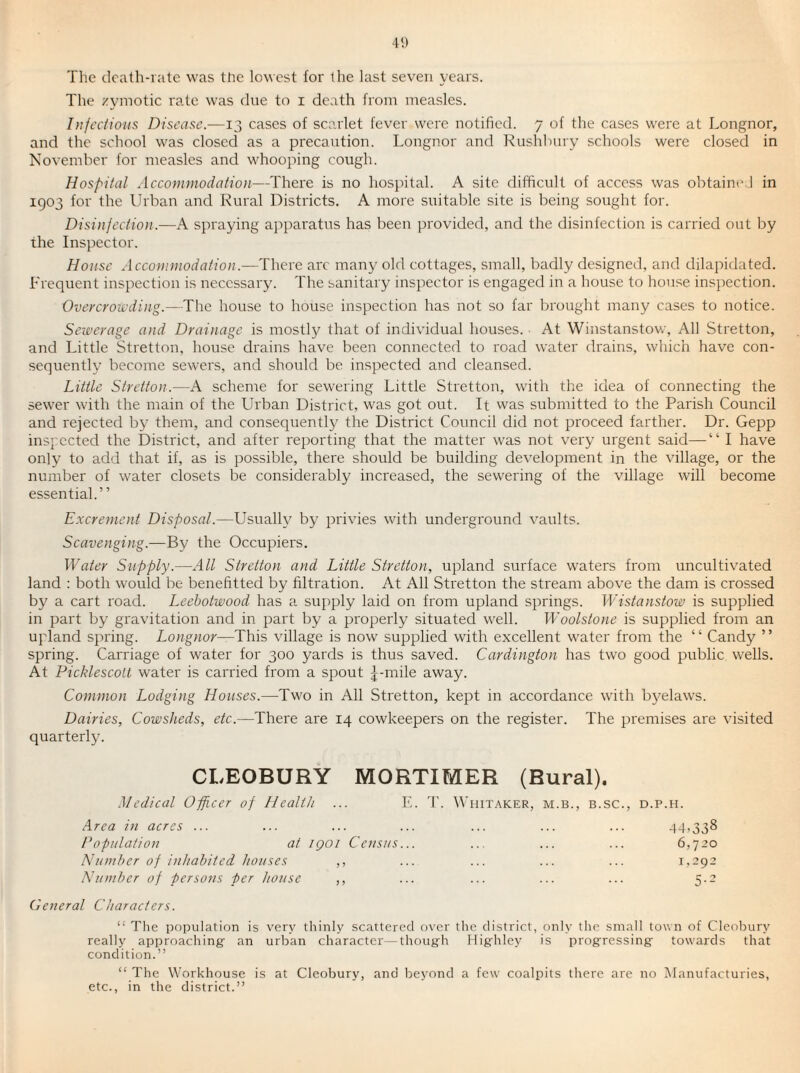 The death-rate was tire lowest for the last seven years. The zymotic rate was due to i death from measles. Injections Disease.—13 cases of scarlet fever were notified. 7 of the cases were at Longnor, and the school was closed as a precaution. Longnor and Rushbury schools were closed in November for nreasles and whooping cough. Hospital Accommodation—There is no hospital. A site difficult of access was obtained in 1903 for the Urban and Rural Districts. A more suitable site is being sought for. Disinjection.—A spraying apparatus has been provided, and the disinfection is carried out by the Inspector. House Accommodation.—There arc many old cottages, small, badly designed, and dilapidated. Frequent inspection is necessary. The sanitary inspector is engaged in a house to house inspection. Overcrowding.—The house to house inspection has not so far brought many cases to notice. Sewerage and Drainage is mostly that of individual houses. ■ At Winstanstow, All Stretton, and Little Stretton, house drains have been connected to I'oad water drains, which have con¬ sequently become sewers, and should be inspected and cleansed. Little Stretton.—A scheme for sewering Little Stretton, with the idea of connecting the sewer with the main of the Urban District, was got out. It vvas submitted to the Parish Council and rejected by them, and consequently the District Council did not proceed farther. Dr. Gepp inspected the District, and after reporting that the matter was not very urgent said—“ I have only to add that if, as is possible, there should be building development in the village, or the number of water closets be considerably increased, the sewering of the village will become essential.” Excrement Disposal.—Usually by privies with underground vaults. Scavenging.—By the Occupiers. Water Supply.—All Stretton and Little Stretton, upland surface waters from uncultivated land : both would be benefitted by filtration. At All Stretton the stream above the dam is crossed by a cart road. Leebotwood has a supply laid on from upland springs. Wistanstow is supplied in part by gravitation and in part by a properly situated well. Woolstone is supplied from an upland spring. Longnor—This village is now supplied with excellent water from the “ Candy ” spring. Carriage of water for 300 yards is thus saved. Cardington has two good public wells. At PicklescoU water is canned from a spout ;|-mile away. Common Lodging Houses.—Two in All Stretton, kept in accordance with bj'elaws. Dairies, Cowsheds, etc.—There are 14 cowkeepers on the register. The premises are visited quarterly. CLEOBURY MORTIMER (Rural). Medical Opficer of Health ... IC 3'. Whitaker, m.b., b.sc., d.p.h. Area in acres ... ... ... ... ... ... ... 44,338 Population at iQOi Census... ... ... ... 6,720 Number of inhabited houses ,, ... ... ... ... 1,-92 Number of persons per house ,, ... ... ... ... 5.2 General Characters. “ The population is very thinly scattered over the district, only the small town of Cleobury really approaching- an urban character—thoug-h Highley is progressing towards that condition.” “ The Workhouse is at Cleobury, and beyond a few coalpits there are no Manufactories, etc., in the district.”