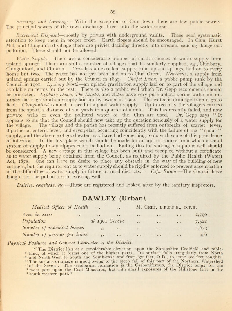 Sciccrage and Drainage.—W'iih the exception of Clun town there are few pnl)lic sewers. Tlie princijial sewers of the town discharge direct into the watercourse. Excrement Dis^iosal—mostly by privies with underground vaults. These need systematic attention to keep them in proper order. Earth closets should be encouraged. In Clun, Hurst Mill, and Clungunford village there are privies draining directly into streams causing dangerous pollution. These should not be allowed. Water Supply.—There are a considerable number of small schemes of water supply from upland springs. There are still a number of villages that be similarly supplied, e.g., Clunbury, Clungunford, and Clunton. Clun has an excellent supply from upland springs, laid on to every house but two. The water has not yet been laid on to Clun Green. Newcastle, a supply from upland springs carrie.i out by the Council in 1899. Chapel Lawn, a public pumj) sunk by the Council in 1901. Ly\d ury North—an upland gravitation supply laid on to part of the village and available on terms for the rest. There is also a public well which Dr. Gepp recommends should be protected. Lydbttry Down, The Leasty, and Acton have very pure upland spring water laid on. Linley has a gravitation supply laid on by owner in 1902. The water is drainage from a grass field. Clungunford is much in need of a good water supply. Up to recently the villagers carried from the spout, a distance of 200 yards to a quarter of a mile. This has recently failed, and now private wells or even the polluted water of the Clun are used. Dr. Gepp says “It appears to m.e that the Council should now take up the question seriously of a water supjdy for the village. The ^'illage and the parish has recently suffered from outbreaks of scarlet fever, diphtheria, enteric fever, and erysipelas, occurring coincidently with the failure of the “ spout ” supply, and the absence of good water may have had something to do with some of this prev'alence of infection. In the first place search should be made for an upland source from which a small system of supply to sta '.dpipes could be laid on. Failing this the sinking of a public well should be considered. A new c )ttage in this village has been built and occupied without a certificate as to water supply being obtained from the Council, as required by the Public Health (Water) Act, 1878. One can h ive no desire to place any obstacle in the way of the building of new cottages, but the require . ent as to water supply should be rigidly enforced to prevent accentuation of the difficulties of wate; supply in future in rural districts.” Cejn Enion.—The Council have bought for the public u ;c an existing well. Dairies, cowsheds, etc.—^These are registered and looked after by the sanitary inspectors. DAWLEY (Urban'. Medical Officer of Health .. .. M. Gepp, l.r.c.p.e., d.p.h. Area in acres .. .. .. .. .. .. 2,790 Population at 1901 Census .. .. . . 7,522 Number of inhabited houses ,, .. .. .. .. 1,633 Number of persons per house „ .. .. .. .. .^t.G Physical Features and General Character of the District. “ The District lies at a considerable elevation upon the Shropshire Coalfield and table- “ land, of which it forms one of the hig-her parts. Its surface falls irregularly from North “ and North-West to South and South-east, and from 670 feet, O.D., to some 400 feet roughly. “ The surface drainage is good owing to the steep fall of this part of the Northern Watershed “ of the Severn. The Geological formation is the Carboniferous, the District being for the “ most part upon the Coal Measures, but with small exposures of the Millstone Grit in the “ south-western part.”