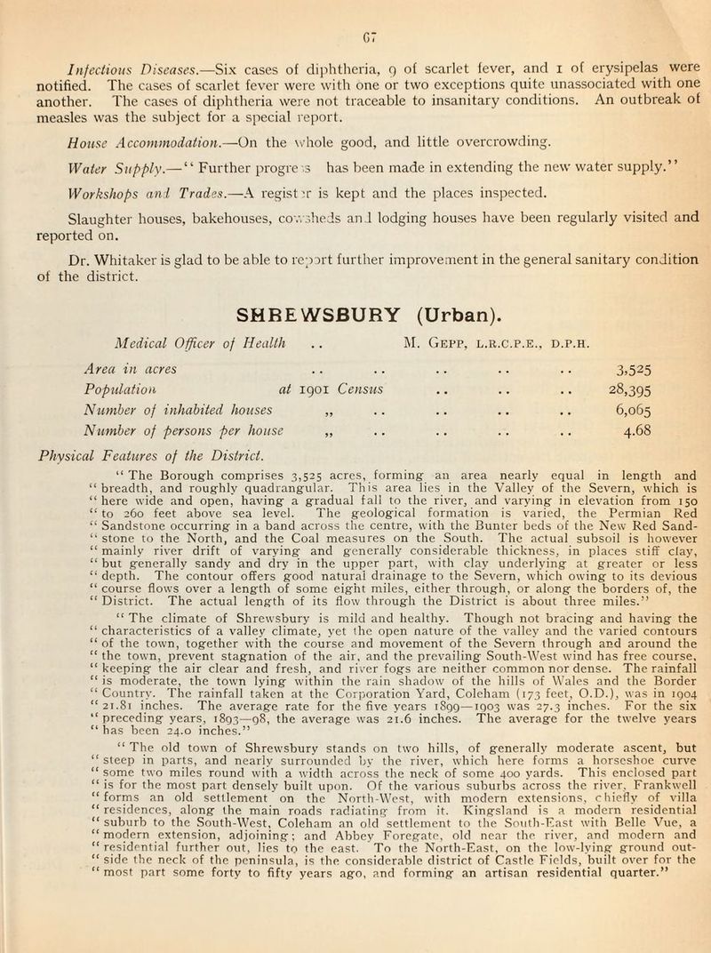 g: Infectious Diseases.—Six cases of clijihtheria, 9 scarlet fever, and i of erysipelas were notified. The cases of scarlet fever were with one or two exceptions quite unassociated with one another. The cases of diphtheria were not traceable to insanitary conditions. An outbreak of measles was the subject for a special report. House Accommodation.—On the \\'hole good, and little overcrowding. Water Supply.— “ Further progre -.s has been made in extending the new water supply.” Workshops an I Trades.—A register is kept and the places inspected. Slaughter houses, bakehouses, cowsheds and lodging houses have been regularly visited and reported on. Dr. Whitaker is glad to be able to repsrt further improvement in the general sanitary condition of the district. SHREWSBURY (Urban). Medical Officer of Health .. M. Gepp, l.r.c.p.e., d.p.h. Area in acres .. .. .. .. .. 3>525 Popidation at igoi Census .. .. .. 28,395 Number of inhabited houses ,, .. .. .. .. 6,065 Number of persons per house ,, .. .. .. .. 4.68 Physical Features of the District. “ The Borough comprises 3,525 acres, forming an area nearly equal in length and “breadth, and roughly quadrangular. This area lies in the Valley of the Severn, which is “here wide and open, having a gradual fall to the river, and varying in elevation from 150 “ to 260 feet above sea level. The geological formation is varied, the Permian Red “ Sandstone occurring in a band across the centre, with the Bunter beds of the New Red Sand- “ stone to the North, and the Coal measures on the South. The actual subsoil is however “ mainly river drift of varying and generally considerable thickness, in places stiff clay, “ but generally sandy and clry in the upper part, with clay underlying at greater or less “ depth. The contour offers good natural drainage to the Severn, which owing to its devious “ course flows over a length of some eight miles, either through, or along the borders of, the “ District. The actual length of its flow through the District is about three miles.” “ The climate of Shrewsbury is mild and healthy. Though not bracing and having the “ characteristics of a valley climate, yet the open nature of the valley and the varied contours “ of the town, together with the course and movement of the Severn through and around the “ the town, prevent stagnation of the air, and the prevailing South-West wind has free course, “keeping the air clear and fresh, and river fogs are neither common nor dense. The rainfall “ is moderate, the town lying within the rain shadow of the hills of Wales and the Border “ Countn-. The rainfall taken at the Corporation Yard, Coleham (173 feet, O.D.), was in igo4 “21.81 inches. The average rate for the five years 1899—1903 was 27.3 inches. For the six “preceding years, 1893—98, the average was 21.6 inches. The average for the twelve years “ has been 24.0 inches.” “ The old town of Shrewsbury stands on two hills, of generally moderate ascent, but “ steep in parts, and nearly surrounded by the river, which here forms a horseshoe curve “ some two miles round with a width across the neck of some 400 yards. This enclosed part “ is for the most part densely built upon. Of the various suburbs across the river, Frankwell “forms an old settlement on the North-West, with modern extensions, chiefly of villa “ residences, along the main roads radiating from it. Kingsland is a modern residential “ suburb to the South-West, Coleham an old settlement to the Soutli-East with Belle Vue, a “ modern extension, adjoining; and Abbey Foregate, old near the river, and modern and “residential further out, lies to the east. To the North-East, on the low-lying ground out- “ side the neck of the peninsula, is the considerable district of Castle Fields, built over for the “ most part some forty to fifiy years ago, and forming an artisan residential quarter.”