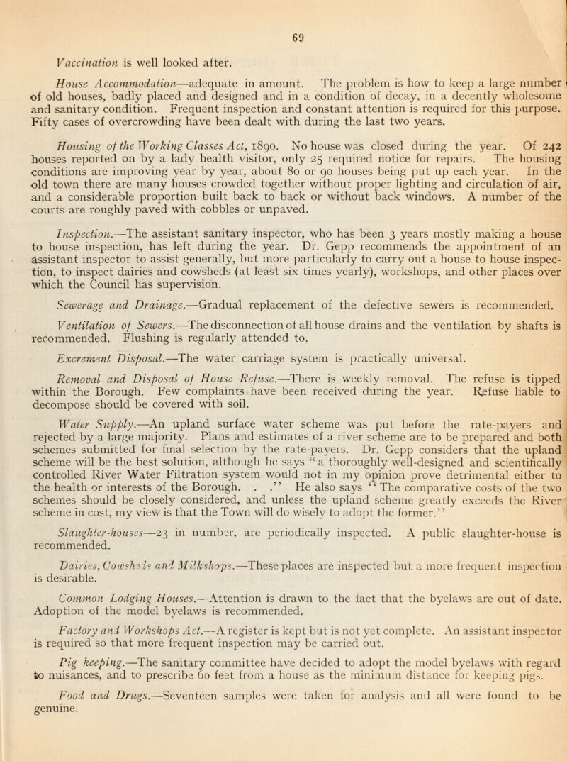 6<J Vaccination is well looked after. House Accommodation—adequate in amount. The problem is how to keep a large number of old houses, badly placed and designed and in a condition of decay, in a decently wholesome and sanitary condition. Frequent inspection and constant attention is required for this purpose. Fifty cases of overcrowding have been dealt with during the last two years. Housing of the Working Classes Act, i8c)Q. No house was closed during the year. Of 242 houses reported on by a lady health visitor, only 25 required notice for repairs. The housing conditions are improving year by year, about 80 or go houses being put up each year. In the old town there are many houses crowded together without proper lighting and circulation of air, and a considerable proportion built back to back or without back windows. A number of the courts are roughly paved with cobbles or unpaved. Inspection.—The assistant sanitary inspector, who has been 3 years mostly making a house to house inspection, has left during the year. Dr. Gepp recommends the appointment of an assistant inspector to assist generally, but more particularly to carry out a house to house inspec¬ tion, to inspect dairies and cowsheds (at least six times yearly), workshops, and other jdaces over which the Council has supervision. Sewerage and Drainage.—Gradual replacement of the defective sewers is recommended. Ventilation of Sewers.—The disconnection of all house drains and the ventilation by shafts is recommended. Flushing is regularly attended to. Excrement Disposal.—The water carriage system is practically universal. Removal and Disposal of House Refuse.—There is weekly removal. The refuse is tipped within the Borough. Few complaints have been received during the year. R.efuse liable to decompose should be covered with soil. Water Supply.—An upland surface water scheme was put before the rate-payers and rejected by a large majority. Plans and estimates of a river scheme are to be prepared and both schemes submitted for final selection by the rate-payers. Dr. Gepp considers that the upland scheme will be the best solution, although he says “ a thoroughly well-designed and scientifically controlled River Water Filtration system would not in my opinion prove detrimental either to the health or interests of the Borough. . .” He also says “ The comparative costs of the two schemes should be closely considered, and unless the upland scheme greatly exceeds the River scheme in cost, my view is that the Town will do wisely to adopt the former.” Slaughter-houses—23 in number, are periodically inspected. A public slaughter-house is recommended. Dairies, Cowshels and MiUeshops.—-These places are inspected but a more frequent inspection is desirable. Common Lodging Houses.— Attention is drawn to the fact that the byelaws are out of date. Adoption of the model byelaws is recommended. Factory and Workshops Act.—A register is kept but is not yet complete. An assistant inspector is required so that more frequent inspection may be carried out. Pig keeping.—The sanitary committee have decided to adopt the model byelaws with regard to nuisances, and to prescribe 60 feet from a house as the minimum distance for keeping pigs. Food and Drugs.—Seventeen samples were taken for analysis and all were found to be genuine.