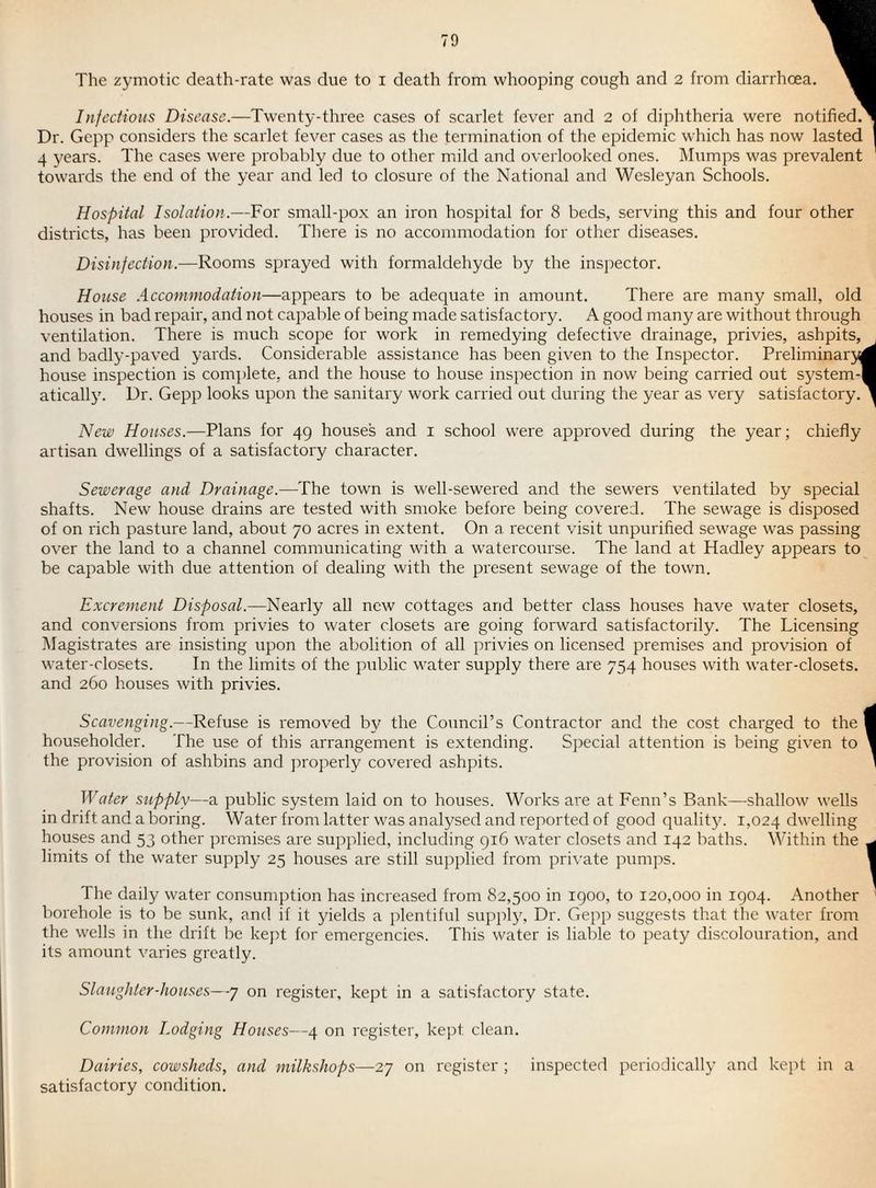 The zymotic death-rate was due to i death from whooping cough and 2 from diarrhoea Infectious Disease.—Twenty-three cases of scarlet fever and 2 of diphtheria were notified. Dr. Gepp considers the scarlet fever cases as the termination of the epidemic which has now 4 years. The cases were probably due to other mild and overlooked ones. Mumps was prevalent towards the end of the year and led to closure of the National and Wesleyan Schools. 1 )tified.^ lasted Hospital Isolation.—For small-pox an iron hospital for 8 beds, serving this and four other districts, has been provided. There is no accommodation for other diseases. Disinfection.—Rooms sprayed with formaldehyde by the inspector. House .Accommodation—appears to be adequate in amount. There are many small, old houses in bad repair, and not capable of being macle satisfactory. A good many are without through ventilation. There is much scope for work in remedying defective drainage, privies, ashpits, and badly-paved yards. Considerable assistance has been given to the Inspector. Preliminar5fl house inspection is com})lete, and the house to house inspection in now being carried out system-] atically. Dr. Gepp looks upon the sanitary work carried out during the year as very satisfactory. New Houses.—Plans for 49 houses and i school were approved during the year; chiefly artisan dwellings of a satisfactory character. Sewerage and Drainage.—The town is well-sewered and the sewers ventilated by special shafts. New house drains are tested with smoke before being covered. The sewage is disposed of on rich pasture land, about 70 acres in extent. On a recent visit unpurified sewage was passing over the land to a channel communicating with a watercourse. The land at Hadley appears to be capable with due attention of dealing with the present sewage of the town. Excrement Disposal.—Nearly all new cottages and better class houses have water closets, and conversions from privies to water closets are going forward satisfactorily. The Licensing Magistrates are insisting upon the abolition of all privies on licensed premises and provision of water-closets. In the limits of the public water supply there are 754 houses with water-closets, and 260 houses with privies. Scavenging.—Refuse is removed by the Council’s Contractor and the cost charged to the householder. The use of this arrangement is extending. Special attention is being given to the provision of ashbins and ]:)roperly covered ashpits. Water supply—a public system laid on to houses. Works are at Fenn’s Bank—shallow wells in drift and a boring. Water from latter was analysed and reported of good quality. 1,024 dwelling houses and 53 other premises are supplied, including gi6 water closets and 142 baths. Within the limits of the water supply 25 houses are still supplied from pri\'ate pumps. The daily water consumption has increased from 82,500 in igoo, to 120,000 in 1904. Another borehole is to be sunk, and if it yields a plentiful supply, Dr. Gepp suggests that the water from the wells in the drift be kept for emergencies. This water is liable to peaty discolouration, and its amount varies greatly. Slaughter-houses—7 on register, kept in a satisfactory state. Common Lodging Houses—4 on register, kept clean. Dairies, cowsheds, and milkshops—27 on register ; inspected periodically and kept in a satisfactory condition.