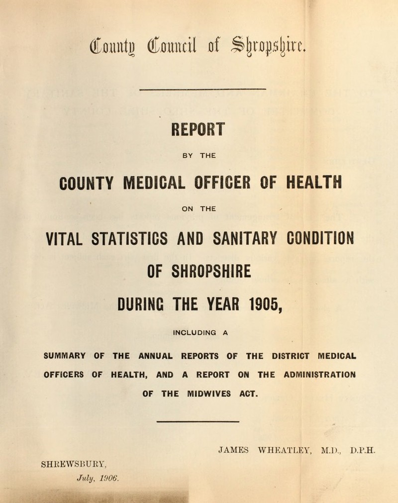 REPORT rs> ♦ BY THE COUNTY MEDICAL OFFICER OF HEALTH ON THE VITAL STATISTICS AND SANITARY CONDITION OF SHROPSHIRE DURINC THE YEAR 1905, INCLUDING A SUMMARY OF THE ANNUAL REPORTS OF THE DISTRICT MEDICAL OFFICERS OF HEALTH, AND A REPORT ON THE ADMINISTRATION OF THE MIDWIVES ACT. SHREWSBURY, July, 1906. JAMES WHEATLEY, M.l)., D.P.H.