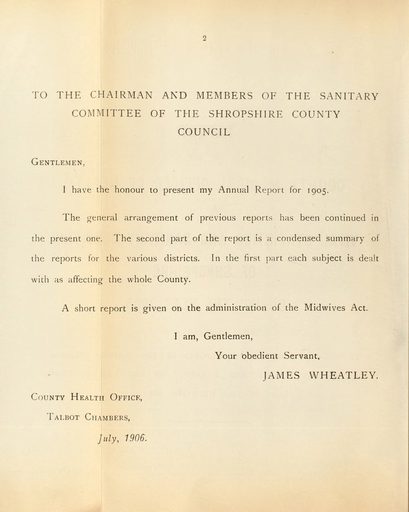 TO THE CHAIRMAN AND MEMBERS OF THE SANITARY COMMITTEE OF THE SHROPSHIRE COUNTY COUNCIL Gentlemen. I have the honour to present my Annual Report for 1905. The general arrangement of previous reports has been continued in the present one. The second part of the report is a condensed summary of the reports for the various districts. In the first part each subject is dealt with as affecting the whole County. A short report is given on the administration of the Midwives Act. I am, Gentlemen, Your obedient Servant, JAMES WHEATLEY. County Health Office, Talbot Chambers,