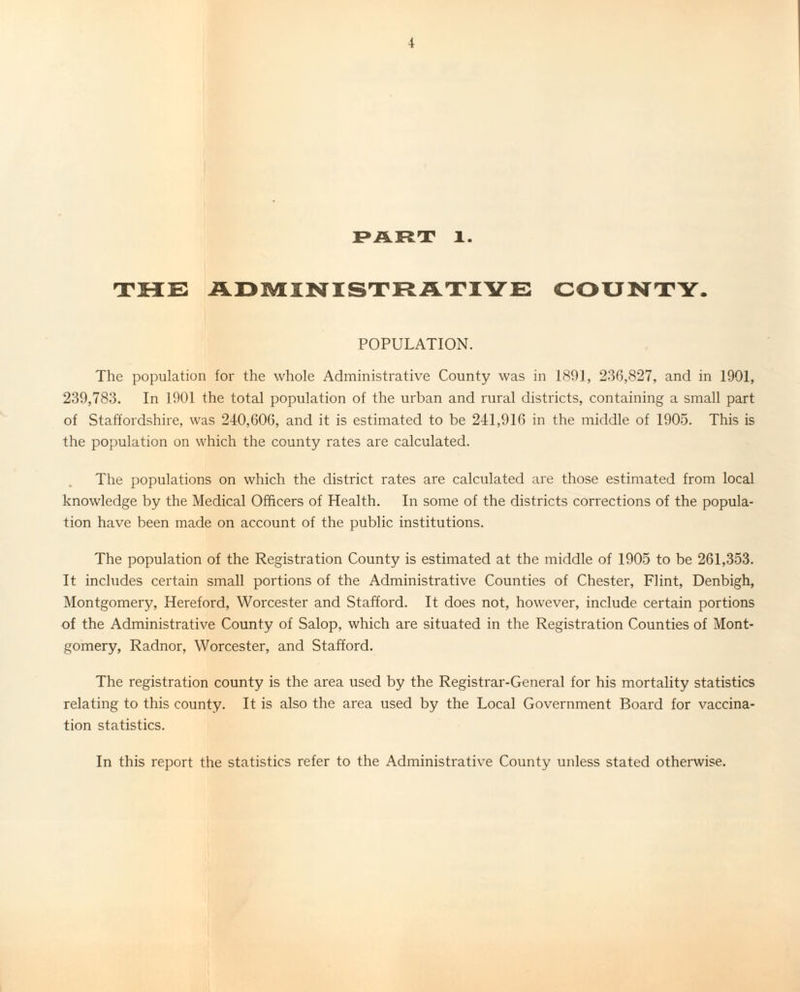 PART 1. THE ADMINISTRATIVE COUNTY. POPULATION. The population for the whole Administrative County was in 1891, 236,827, and in 1901, 239,783. In 1901 the total population of the urban and rural districts, containing a small part of Staffordshire, was 240,606, and it is estimated to be 241,916 in the middle of 1905. This is the population on which the county rates are calculated. The populations on which the district rates are calculated are those estimated from local knowledge by the Medical Officers of Health. In some of the districts corrections of the popula¬ tion have been made on account of the public institutions. The population of the Registration County is estimated at the middle of 1905 to be 261,353. It includes certain small portions of the Administrative Counties of Chester, Flint, Denbigh, Montgomery, Hereford, Worcester and Stafford. It does not, however, include certain portions of the Administrative County of Salop, which are situated in the Registration Counties of Mont¬ gomery, Radnor, Worcester, and Stafford. The registration county is the area used by the Registrar-General for his mortality statistics relating to this county. It is also the area used by the Local Government Board for vaccina¬ tion statistics. In this report the statistics refer to the Administrative County unless stated otherwise.