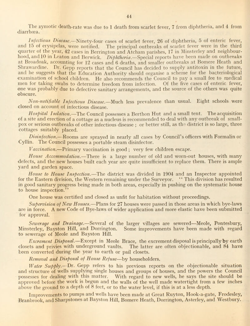 The zymotic death-rate was due to 1 death from scarlet fever, 7 from diphtheria, and 4 from diarrhoea. Infectious Disease.—Ninety-four cases of scarlet fever, 26 of diphtheria, 5 of enteric fever, and 15 of erysipelas, were notified. The principal outbreaks of scarlet fever were in the third quarter of the year, 42 cases in Berrington and Atcham parishes, 17 in Minsterley and neighbour¬ hood, and 10 in Leaton and Berwick. Diphtheria.—Special reports have been made on outbreaks at Broadoak, accounting for 12 cases and 6 deaths, and smaller outbreaks at Bomere Heath and Shrawardine. Dr. Gepp reports that the Council has decided to supply antitoxin in the future, and he suggests that the Education Authority should organise a scheme for the bacteriological examination of school children. He also recommends the Council to pay a small fee to medical men for taking swabs to determine freedom from infection. Of the five cases of enteric fever, one was probably due to defective sanitary arrangements, and the source of the others was quite obscure. N on-notifiable Infectious Disease.—Much less prevalence than usual. Eight schools were closed on account of infectious disease. Hospital Isolation.—The Council possesses a Berthon Hut and a small tent. The acquisition of a site and erection of a cottage as a nucleus is recommended to deal with any outbreak of small¬ pox or serious outbreaks of other infectious disease ; or better still, as the district is so large, three cottages suitably placed. Disinfection.—Rooms are sprayed in nearly all cases by Council’s officers with Formalin or Cyllin. The Council possesses a portable steam disinfector. Vaccination.—Primary vaccination is good ; very few children escape. House Accommodation.—There is a large number of old and worn-out houses, with many defects, and the new houses built each year are quite insufficient to replace them. There is ample yard and garden space. House to House Inspection.—The district was divided in 1904 and an Inspector appointed for the Eastern division, the Western remaining under the Surveyor. ‘ ‘ This division has resulted in good sanitary progress being made in both areas, especially in pushing on the systematic house to house inspection.” One house was certified and closed as unfit for habitation without proceedings. Supervision of New Houses.—Plans for 27 houses were passed in those areas in which bye-laws are in force. A new Code of Bye-laws of wider application and more elastic have been submitted for approval. Sewerage and Drainage.—Several of the larger villages are sewered—Meole, Pontesbury, Minsterley, Bayston Hill, and Dorrington. Some improvements have been made with regard to sewerage of Meole and Bayston Hill. Excrement Disposal.—Except in Meole Brace, the excrement disposal is principally by earth closets and privies with underground vaults. The latter are often objectionable, and 84 have been converted during the year to earth or pail closets. Removal and Disposal of House Refuse—by householders. Water Supply —Dr. Gepp refers to his previous reports on the objectionable situation and structure of wells supplying single houses and groups of houses, and the powers the Council possesses for dealing with this matter. With regard to new wells, he says the site should be approved before the work is begun and the walls of the well made watertight from a few inches above the ground to a depth of 8 feet, or to the water level, if this is at a less depth. Improvements to pumps and wells have been made at Great Ruyton, Hook-a-gate, Frodesley, Branbrook, and Sharpstones at Bayston Hill, Bomere Heath, Dorrington, Asterley, and Westbury.