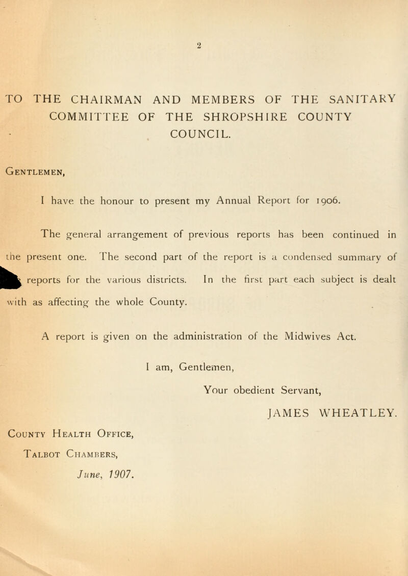 TO THE CHAIRMAN AND MEMBERS OF THE SANITARY COMMITTEE OF THE SHROPSHIRE COUNTY COUNCIL. Gentlemen, I have, the honour to present my Annual Report for 1906. The general arrangement of previous reports has been continued in the present one. I'he second part of the report is a condensed summary of reports for the various districts. In the first part each subject is dealt with as affecting the whole County. A report is given on the administration of the Midwives Act. I am, Gentlemen Your obedient Servant, JAMES WHEATLEY. County Health Office, Talbot Chambers,