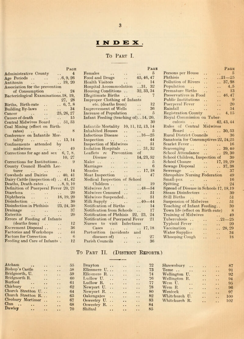 I N D e: X . To Part I. Page Administrative County .. 4 Age Periods .. .. .. 6, 9, 26 Antitoxin .. .. .. 19, 20 Association for the prevention of Consumption .. 24 Bacteriological Examinations. 18, 19, 27, 28 Births, Birth-rate .. .. 6, 7, 8 Building By-laws .. .. 34 Cancer .. .. 25,26,27 Causes of death Central Midwives Board Coal Mining (effect on Birth¬ rates) Conference on Infantile Mor¬ tality Confinements attended by midwives Corrections for age and sex 15 51,53 8 13, 14 49 6, 7, 8, 10, 27 9 Corrections for Institutions. County Council Health Lee turer Cowsheds and Dairies Dairy Cattle (inspection of) . Deaths, Death-rates .. . .8, 9, 10 Definition of Puerperal Fever 20, 21 Diarrhcea . . . . .. 20 Diphtheria Disinfection .. Disinfection in Phthisis Drainage Enteritis Errors of Feeding of Infants (deaths from) Excrement Disposal Factories and Workshops Factors for Correction Feeding and Care of Infants 14 40, 41 41,42 18, 19,20 30 23, 24, 30 37 20 12 36 44 6 12 Page Page Females 5 Persons per House 5 Food and Drugs 45, 46, 47 Phthisis ..21—25 Health Visitors 14 Pollution of Rivers . . .. 37,38 Hospital Accommodation ..31, 32 Population .. 4,5 Housing Conditions .. 32, 33, 34 Premature Births 13 Illegitimate Births 7 Preservatives in Food .. 46, 47 Improper Clothing of Infants Public Institutions . . 9 etc. (deaths from) 12 Puerperal Fever 20 Improvement of Wells 36 Rainfall 54 Increase of Population 5 Registration County .. 4,15 Infant Feeding (teaching of).. 14, 20, Royal Commission on Tuber- 30 culo.sis 42, 43, 44 Infantile Mortality 10, 11, 12, 13, 14 Rules of Central Midwives Inhabited Houses 5 Board .. 30, .53 Infectious Disease .. 16—25 Rural District Councils 36 Inspection 44 Sanatoria for Consumptives 22, 24,25 Inspection of Midwives 51 Scarlet Fever .. 16 Isolation Hospitals . . .. 31,32 Scavenging .. 39,40 Leaflets re Prevention of School Attendance .. .. 29,30 Disease . . 14, 23, .52 School Children, Inspection of 30 Males .. 5 School Closure 17,19, 29 Marriages 6 Sewage Disposal .. 37,38 Measles .. 17, 18 Sewerage .37 Meat Inspection 47 Shropshire Nursing Federation 49 Medical Inspection of School Small-pox 16 Children .. 19 Spitting 24 Midwives Act . .48—54 Spread of Disease in Schools 17. 18,19 Midwives Censured . . 51 Steam Disinfectors .. 30 Midwives Suspended. . 51 Still Births 51 Milk Supply .. .. ..40—44 Notification of Births .. 14 Notification from Schools . . 17 Notification of Phthisis 22, 23, 24 Notification of Puerperal Fever 21 Nurses to visit Infectious Cases .. .. .. 17, 18 Parturition (accidents and diseases of) .. .. 27 Parish Councils .. .. 36 Suspen.sion of Midwives .. 51 Teaching of Infant Feeding.. .30 Town life, (effect on Birth-rate) 8 Training of Midwives . . 49 Tuberculosis .. .. ..21—25 Typhoid Fever .. .. 20 Vaccination . . .. .. 28, 29 Water Supplies .. .. 34 Whooj)ing Cough .. .. 18 To Part II. (District Ekports.) Atcham Bishop’s Castle Bridgnorth, U. Bridgnorth R. Burford Chirbury Church Stretton U. Church Stretton R. Cleobury Mortimer Clun .. Dawley 55 Drayton 72 Shrewsbury 87 58 Ellesmere U. .. 73 Teme .. 91 59 Ellc.smere R, .. 74 Wellington U. 92 60 Ludlow U. 76 Wellington R. 94 61 Ludlow R. 77 Wem U. 95 62 Newport U. .. 78 Wem R 96 64 Newjjort R. .. 80 Wenlock 97 65 Oakengates 82 Whitchurch U. 100 67 Oswestry U. .. 83 Whitchurch R. 102 68 Oswestry R. .. 84 70 Shifnal 85