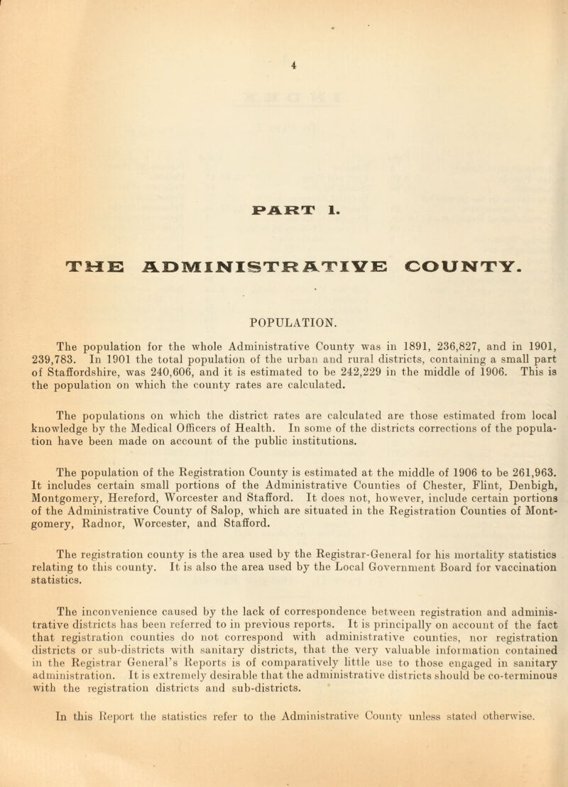 JPART 1. TME ADMIJNISTRiHLT'IVE COUNTY. POPULATION. The population for the whole Administrative County was in 1891, 236,827, and in 1901, 239,783. In 1901 the total population of the urban and rural districts, containing a small part of Staffordshire, was 240,606, and it is estimated to be 242,229 in the middle of 1906. This is the population on which the county rates are calculated. The populations on which the district rates are calculated are those estimated from local knowledge by the Medical Officers of Health. In some of the districts corrections of the popula¬ tion have been made on account of the public institutions. The population of the Registration County is estimated at the middle of 1906 to be 261,963, It includes certain small portions of the Administrative Counties of Chester, Flint, Denbigh, Montgomery, Hereford, Worcester and Stafford. It does not, however, include certain portions of the Administrative County of Salop, which are situated in the Registration Counties of Mont¬ gomery, Radnor, Worcester, and Stafford. The registration county is the area used by the Registrar-General for his mortahty statistics relating to this county. It is also the area used by the Local Government Board for vaccination statistics. The inconvenience caused by the lack of correspondence between registration and adminis¬ trative districts has been referred to in previous reports. It is principally on account of the fact that registration counties do not correspond with administrative counties, nor registration districts or sub-districts with sanitary districts, that the very valuable information contained in the Registrar General’s Reports is of comparatively little use to those engaged in sanitary administration. It is extremely desirable that the administrative districts should be co-terminous with the registration districts and sub-districts. In this Report the statistics refer to the Administrative County unless stated otherwise.