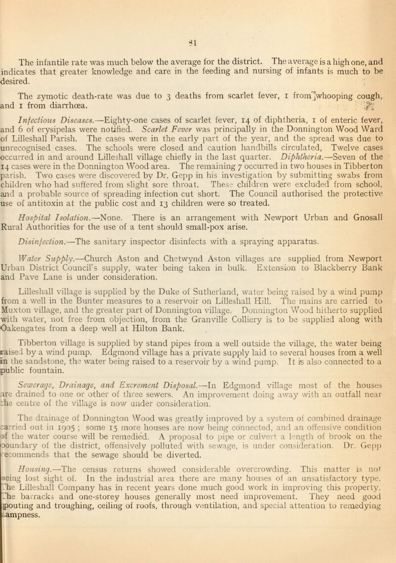 The infantile rate was much below the average for the district. The average is a high one, and indicates that greater knowledge and care in the feeding and nursing of infants is much to be desired. i The zymotic death-rate was due to 3 deaths from scarlet fever, i fromjWhooping cough, and I from dian'hoea. Infectious Diseases.—Eighty-one cases of scarlet fever, 14 of diphtheria, i of enteric fever, and 6 of erysipelas were notified. Scarlet Fever was principally in the Donnington Wood Ward of Lilleshall Parish. The cases were in the early part of the year, and the spread was due to unrecognised cases. The schools were closed and caution handbills circulated. Twelve cases occurred in and around Lilleshall village chiefly in the last quarter. Diphtheria.—Seven of the 14 cases were in the Donnington Wood area. The remaining 7 occurred in two houses in Tibberton parish. Two cases were discovered by Dr. Gepp in his investigation by submitting swabs from children who had suffered from slight sore throat. These children were excluded from school, and a probable source of spreading infection cut short. The Council authorised the protective use of antitoxin at the public cost and 13 children were so treated. Hospital Isolation.—None. There is an arrangement with Newport Urban and Gnosall Rural Authorities for the use of a tent should small-pox arise. Disinfection.—The sanitary inspector disinfects with a spraying apparatus. Water Supply.—Church Aston and Chetwynd Aston villages are supplied from Newport Urban District Council’s supply, water being taken in bulk. Extension ro Blackberry Bank and Pave Lane is under consideration. Lilleshall village is supplied by the Duke of Sutherland, water being raised by a wind pump from a well in the Bunter measures to a reservoir on Lilleshall Hill. The mains are carried to Muxton village, and the greater part of Donnington village. Donnington Wood hitherto supplied with water, not free from objection, from the Granville Colliery is to be supplied along with Oakengates from a deep well at Hilton Bank. Tibberton village is supplied by stand pipes from a well outside the village, the water being raised by a wind pump. Edgmond village has a private supply laid to several houses from a well in the sandstone, the water being raised to a reservoir by a wind pump. It is also connected to a public fountain. Sewerage, Drainage, and Excrement Disposal.—In Edgmond village most of the houses are drained to one or other of three sewers. An improvement doing away with an outfall near rhe centre of the village is now under consideration. The drainage of Donnington Wood was greatly improved by a system of combined drainage carried out in 1905 ; some 15 more houses are now being connected, and an offensive condition |Df the water course will be remedied. A proposal to pipe or culvert a length of brook on the Doundary of the district, offensively polluted with sewage, is under consideration. Dr. Gepp 'ecommends that the sewage should be diverted. Housing.—The census returns showed considerable overcrowding. This matter is not »eing lost sight of. In the industrial area there are many houses of an unsatisfactory tjq^e. The Lilleshall Company has in recent years done much good work in improving this property. The barracks and one-storey houses generally most need improvement. They need good ^pouting and troughing, ceiling of roofs, through ventilation, and special attention to remedying i-ampness.