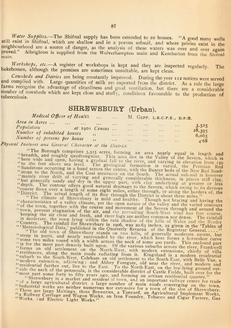 Water Supplies.—ThQ Shifnal supply has been extended to 20 houses. “A good many wells still exist in Shifnal, which are shallow and in a porous subsoil, and where privies exist in the neighbourhood are a source of danger, as the analysis of these waters was over and over acain proved. Albrighton is supplied from tlie Wolverhampton main and Kemberton from the Slntnal main. Workshops, etc.—A register of workshops is kept and they are inspected regularly The bakehouses, although the premises are sometimes unsuitable, are kept clean. Cowsheds and Dairies are being constantly improved. During the year 112 notices were served and complied with. Large quantities of milk are exported from the district. As a rule the large tarrns recognise the advantage of cleanliness and good ventilation, but there are a considerable number of cowsheds which are kept close and stuffy, conditions favourable to the production of tuberculosis. ^ SHREWSBURY (Urban). M. GePP, L.R.C.P.E., D.P.H. 3-525 28,395 6,065 4-68 Medical Opficer of Health Area in Acres ... Population at 1901 Census Number of inhabited houses ,, Number of persons per house ,, Physical dealures ana Geneiai Character 0/ the District. “The Borough comprises 3,525 acres, forming- an area nearly eciual in length anH ^ Valley of the Severn which is “to 260 ^Lr°abo\^c^^sea^ and varying in elevation from 150 “ Qo a . at)o\c sea level. 1 he geological formation is varied, the Permian Red ndstone occurring in a band across the centre, with the Bunter beds of the New Red Sand measures on the South. The actLl sXfoil is howev^^^ “hut ^Jne’^rllT vaiymg aiKl generally considerable thickness, in places stiff clay “demh Th ^ ®lay underlying at g-reater or S “course flm!^ natural drainage to the Severn, which owing to its devious “ Drstr?rf 1 ^.^e-th of some eight miles, either through, or along the borders of the “ The cHmatf of slTe^'S Aow th^^h the District is’about three miles ” ’ “charactwistffs of f v^IIf, Vi healthy. Though not bracing and having the “of the town together wifb nature of the valley and the varied contours “mwn prevent s^fenation^ movement of the Severn through and around the keeping the ai? cfear fnd Ucif prevailing South-West wind has free course, is moderatf tho ^ nver fogs are neither common nor dense. The rainfall “ Counter Th^iainfnP forll ‘• ’’^'shadow of the hills of Wales and the Border “‘Meteorological Dam ’ nfPwir^7-o 20.63 inches, as given in the ‘Tables of “Thf Md to„^ 7f’ the Quarterly Returns of the Registrar General.” ‘‘steep in nits and stands on two hills, of generally moderate ascent, but ^ 7 ° nearly surrounded by the river, which here forms a horseshoe curve “N^orVl, lound with a width across the neck of some 400 yards. This enclosed part “ fnrZ ^ Of the various suburbs Lross the rivfr FraM<^7eH •• ™ N,;r.h,Wes,, with modern e.,ensio„s chiefly ot V lla “sfh.vfh fn’,n ^ radiating from it. Kingsland is a modern residential m/rV ^ ^ South-Uest Coleham an old settlement to the South-East wdth Belle Vue a modern extensmn, adjoining; and Abbey Foregate, old near the Nvfr and Sern f’nd “lide tl?e neA“F,f North-East, on the ion-lvinK Kroun™ on, “mof/ ryf, f ^ ^ peninsula, is the considerable district of Castle Fields built over for the “ Shfpff to fifty yprs ago, and forming an artisan residential quarter” “of a^ ^ market and resident al town, and an important railway centre for trade ‘‘lnditr[aTvvo^rir ^ large number of main roads converging on tlm town “ There are large MMt7i,hiTBrewerS, 'a'^Tanrardl'an 'AScniiallmp^iiT WofK'