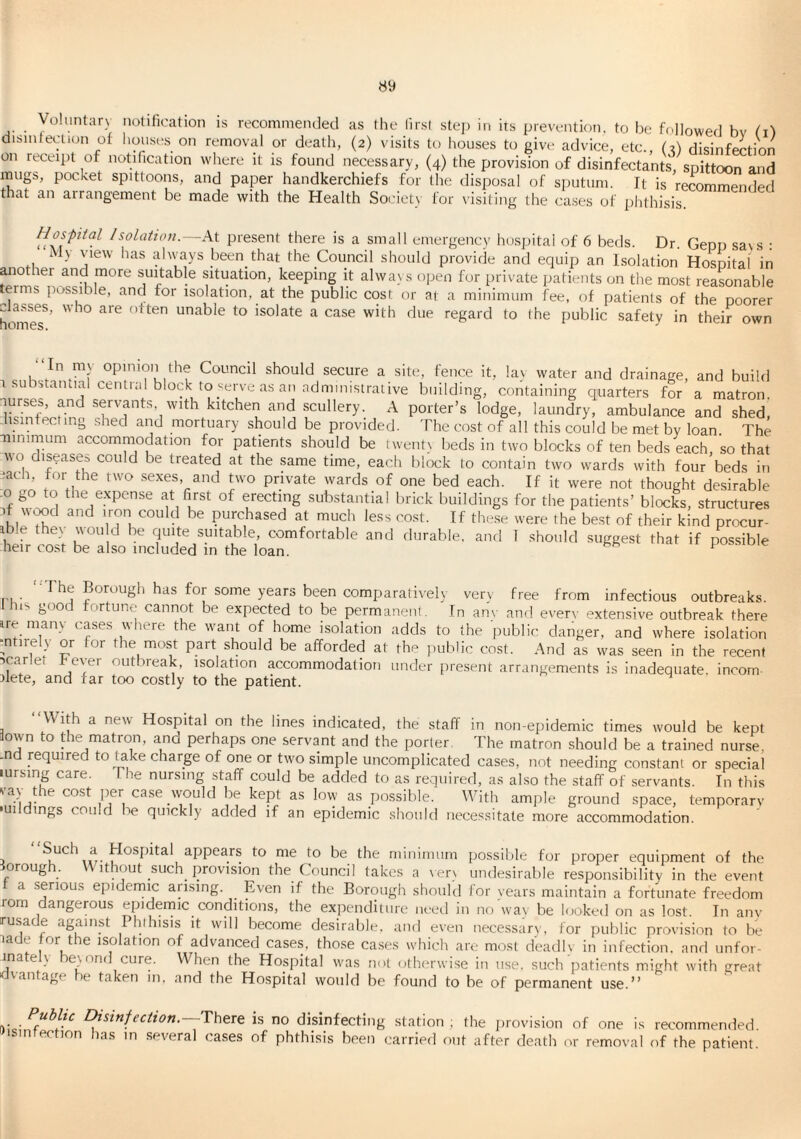VoUmtary notification is recommended as the lirsl step in its prevention, to be followed bv t'l'i disinfection of lioii.ses on removal or death, (2) visits to houses to give advice, etc., (2) disinfection on receipt of notification where it is found necessary, (4) the provision of disinfectants, spit^rarid mugs, pocket spittoons, and paper handkerchiefs for the disposal of sputum. It is recommended that an arrangement be made with the Health Society for visiting the ca.ses of iihthisis. Hospital /solatifl>t.—At present there is a small emergency ho.spital of 6 beds. Dr. Gepp saNS : ily \uew has always been that the Council should provide and equip an Isolation Hospital in anotier and more suitable situation, keeping it always open for private patients on the most reasonable terms possible, and for isolation, at the public cost or at a minimum fee, of patients of thrpoorer hmrie?’ unable to isolate a case with due regard to the public safety in their own In niN opinion the Council should secure a site, fence it, lav water and drainage, and build 1 substamial centKil block to‘lerve as an administrative building, containing quarters for a matron lurses, and servants, with kitchen and scullery. A porter’s lodge, laundry, ambulance and shed, hsinfectino shed and mortuary should be provided. The cost of all this could be met by loan The •ninimum accommodation for patients should be twentx beds in two blocks of ten beds each, so that wo disease^ could be treated at the same time, each block to contain two wards with four beds in ■ath, tor the two sexes, and two private wards of one bed each. If it were not thought desirable .0 go to the expense at first of erecting substantial brick buildings for the patients’ blocks, structures ‘iTi Purchased at much less cost. If the.se were the best of their kind procur- ible the> ''ou d be quite suitable, comfortable and durable, and 1 should suggest that if possible heir cost be also included in the loan. pussiu.e “The Borough has for some years been comparatively very free from infectious outbreaks, ns goo fortune cannot be expected to be permanent. In an\- and ever\- extensive outbreak there ire manv cases where the want of home isolation adds to the public danger, and where isolation ^ntirel\ or for the most part should be afforded at the public cost. And as was seen in the recent scarlet Fever outbreak, isolation accommodation under present arrangements Is Inadequate, incom- dete, and far too costly to the patient. “With a new Hospital on the lines indicated, the staff in non-epidemic times would be kept town to the matron, ana perhaps one servant and the porter The matron should be a trained nurse, ■nd Required to take charge of one or two simple uncomplicated cases, not needing constant or special lursing care. The nursing staff could be added to as required, as also the staff of servants. In this vay the cost per ca.se would be kept as low as possible. With ample ground space, temporarv •uildings could be quickly added if an epidemic should necessitate more accommodation. j appears to me to be the mininuim possible for proper equipment of the torough. Without _such_ provision the Council takes a \er> undesirable responsibility in the event f a serious epidemic ansing. Even if the Borough should for years maintain a fortunate freedom rom dangerous qpdernic conditions, the expenditure need in no wav be looked on as lost. In anv rusade against Phihisis it will become desirable, and even nece.ssarv, for public provision to be lade for the isolation of advanced cases, tho.se ca.ses which are most deadlv in infection, and unfor- inatel) be\nnd cure. When the Hospital w'as not otherwise in use. such patients might with great ifvan age it taken in. ,and the Hospital would be found to be of permanent use.” ^udlto Disinfection.—There is no disinfecting station ; the jirovision of one is recommended dsintection has in several cases of phthisis been carried out after death or removal of the patient.
