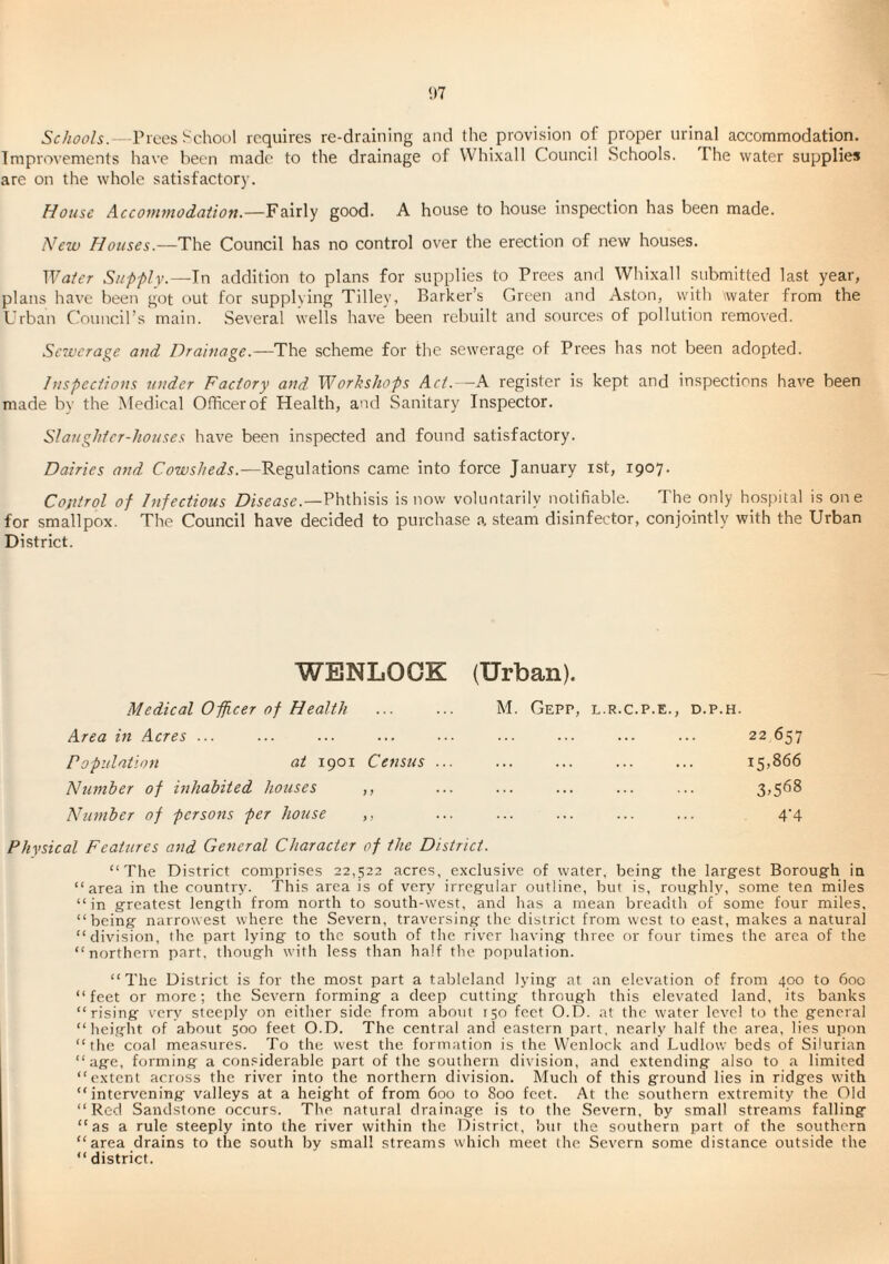 1)7 Schools, rices School requires re-draining and the provision of proper urinal accommodation. Improvements ha\’e been made to the drainage of VVhixall Council Schools. The water supplies are on the whole satisfactory. House Acco7nmod(itton.—Fairly good. A house to house inspection has been made. New Houses.—The Council has no control over the erection of new houses. Waier Supflv.—In addition to plans for supplies to Trees and Whixall submitted last year, plans have been got out for .supplying Tilley, Barker’s Green and Aston, with water from the Urban Council’s main. Several wells have been rebuilt and sources of pollution removed. Sewerage and Drainage.—The scheme for the sewerage of Trees has not been adopted. Inspeciions under Factory and Workshops Act.—A register is kept and inspections have been made by the Medical Officer of Health, and Sanitary Inspector. Slaughter-houses have been inspected and found satisfactory. Dairies and Cowsheds.—Regulations came into force January ist, 1907. Coftirol of Infectious Disease.—Ththisis is now voluntarily notifiable. The only hosjiital is one for smallpox. The Council have decided to purchase a, steam disinfector, conjointly with the Urban District. WBNLOCK Medical Officer of Health Area m Acres ... Population at 1901 Census ... Number of mhabited houses ,, Ninnber of persons per house ,, (Urban). M. GePP, L.R.C.P.E., D.P.H. . 22 657 . i5>866 . 3^568 . 4'4 Physical Features and General Character of the District. “The District comprises 22,522 acres, exclusive of water, being: the largest Borough in “area in the country. This area is of very irregular outline, but is, roughly, some ten miles “in greatest length from north to south-west, and has a mean breadth of some four miles, “being narrowest where the Severn, traversing the district from west to east, makes a natural “division, the part lying to the south of the river having three or four times the area of the “northern part, though with less than half the population. “The District is for the most part a tableland lying at an elevation of from 400 to 600 “ feet or more; the Severn forming a deep cutting through this elevated land, its banks “rising very steeply on either side from about 150 feet O.D. at the water level to the general “height of about 500 feet O.D. The central and eastern part, nearly half the area, lies upon “the coal measures. To the west the formation is the Wenlock and Ludlow beds of Silurian “age, forming a considerable part of the southern division, and extending also to a limited “extent across the river into the northern division. Much of this ground lies in ridges with “intervening valleys at a height of from 600 to 800 feet. At the southern extremity the Old “Red Sandstone occurs. The natural drainage is to the Severn, by small streams falling “as a rule steeply into the river within the District, bur the southern part of the southern “area drains to the south by small streams which meet the Severn some distance outside the “ district.