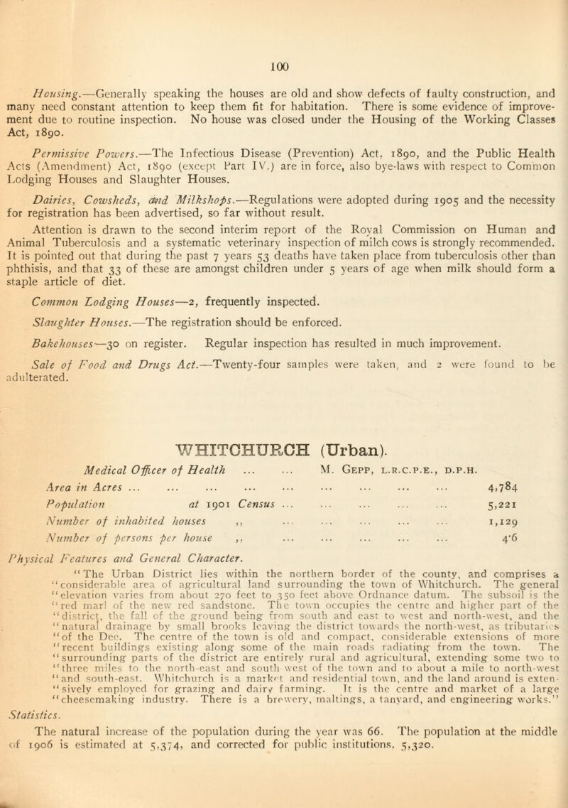 Housing.—Generally speaking the houses are old and show defects of faulty construction, and many need constant attention to keep them fit for habitation. There is some evidence of improve¬ ment due to routine inspection. No house was closed under the Housing of the Working Classes Act, 1890. Permissive Powers.—The Infectious Disease (Prevention) Act, 1890, and the Public Health Acts (.Amendment) Act, 1890 (exce[)i Part IV.) are in force, also bye-laws with respect to Common Lodging Houses and Slaughter Houses. Dairies, Cowsheds, d)id Milkshofis.—Regulations were adopted during 1905 and the necessity for registration has been advertised, so far without result. Attention is drawn to the second interim report of the Royal Commission on Human and Animal Tuberculosis and a systematic veterinary inspection of milch cows is strongly recommended. It is pointed out that during the past 7 years 53 deaths have taken place from tuberculosis other than phthisis, and that 33 of these are amongst children under 5 years of age when milk should form a staple article of diet. Common Lodging Houses—2, frequently inspected. Slaughter Houses.—The registration should be enforced. Bakehouses—30 on register. Regular inspection has resulted in much improvement. Sale of Food and Drugs AcL—Twenty-four samples were taken, and 2 were found to he adulterated. WHITCHURCH (Urban). Medical Officer of Health M. GePP, L.R.C.P.E., D.P.H. Area in Acres ... . 4.784 Population at 1901 Census ... . 5.221 Humber of inhabited houses ,, . 1,129 Ntimber of persons per house ,, . 4'6 Physical Features and General Character. “The Urban District lies within the northern border of the county, and comprises a “considerable area of agricultural land surrounding the town of Whitchurch. The general “elevation varies from about 270 feet to 350 feet above Ordnance datum. The subsoil is the “red marl of the new red sandstone. Tlic town occupies the centre and Irigher part of the “district, the fall of the ground being from south and east to west and north-west, and the “natural drainage by small brooks leaving the district towards the north-west, as tributari-. s “of the Dee. The centre of the town is old and compact, considerable extensions of more “recent buildings existing along some of the main roads radiating from the town. The “surrounding parts of the district are entirely rural and agricultural, extending some two to “three miles to the north-east and southwest of the town and to about a mile to north-west “and south-east. Whitchurch is a market and residential town, and the land around is exten- “ sively employed for grazing and dair^e farming. It is the centre and market of a large “cheesemaking industry. There is a brewery, maltings, a tanyard, and engineering works.” Statistics. The natural increase of the population during the year was 66. The population at the middle of 1906 is estimated at 5,374. and corrected for public institutions. 5,320.