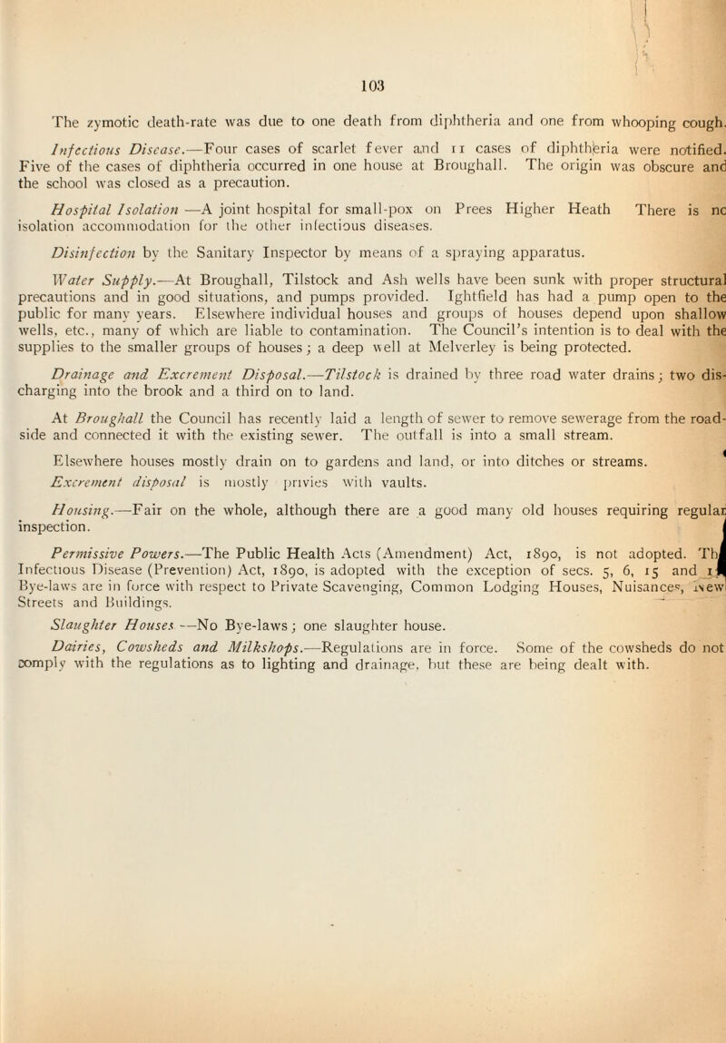 The zymotic death-rate was due to one death from dii)htheria and one from whooping cough. Injections Disease.—Four cases of scarlet fever and ti ca.ses of diphtlyieria were notified. Five of the cases of diphtheria occurred in one house at Broughall. The origin was obscure and the school was closed as a precaution. Hospital Isolation —A joint hospital for small pox on Frees Higher Heath There is nc isolation accoinuiodalion for the other iniectious diseases. Disinfection by the Sanitary Inspector by means of a si)raying apparatus. Water Supply.—At Broughall, Tilstock and Ash wells have been sunk with proper structural precautions and in good situations, and pumps provided. Ightfield has had a pump open to the public for many years. Elsewhere individual houses and groups of houses depend upon shallow wells, etc., many of which are liable to contamination. The Council’s intention is to deal with the supplies to the smaller groups of houses; a deep well at Melverley is being protected. Drainage and Excrement Disposal.—Tilstock is drained by three road water drains; two dis¬ charging into the brook and a third on to land. At Broughall the Council has recently laid a length of sew'er to remove sewerage from the road¬ side and connected it wnth the existing sewer. The outfall is into a small stream. ElsewTere houses mostly drain on to gardens and land, or into ditches or streams. ^ Excrement disposal is mostly privies wuih vaults. Housing.—Fair on the whole, although there are a good many old houses requiring regular inspection. j Permissive Powers.—The Public Health Acts (Amendment) Act, 1890, is not adopted. Thi Infectious Disease (Prevention) Act, 1890, is adopted with the exception of secs. 5, 6, 15 and iJI Bye-laws are in force with respect to Private Scavenging, Common Lodging Houses, Nuisances, Aewl Streets and Buildings. Slaughter Houses —No Bye-laws; one slaughter house. Dairies, Cowsheds and MilksJiops.—Regulations are in force. Some of the cowsheds do not comply with the regulations as to lighting and drainage, hut the.se are being dealt with.