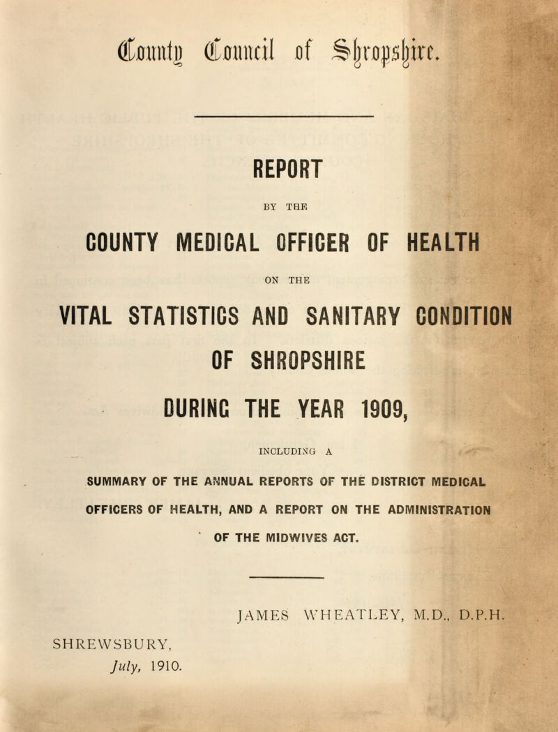 CflimtD (!L0inicil of S|ro|)s|kc. REPORT BY THE COUNTY MEDICAL OFFICER OF HEALTH ON THE VITAL STATISTICS AND SANITARY CONDITION OF SHROPSHIRE DURING THE YEAR 1909, INCLUDING A SUMMARY OF THE ANNUAL REPORTS OF THE DISTRICT MEDICAL OFFICERS OF HEALTH, AND A REPORT ON THE ADMINISTRATION OF THE MIDWIVES ACT. SHREWSBURY, July, 1910. JAMES WHEATLEY, M.D.. D.P.H.