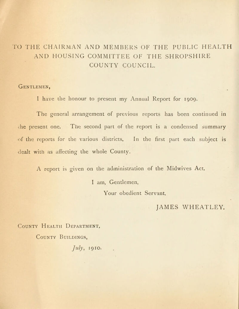 ro THE CHAIRMAN AND MEMBERS OE THE PUBLIC HEALTH AND HOUSING COMMITTEE OF THE SHROPSHIRE COUNTY COUNCIL. Gentlemen, I have the honour to present my Annual Report for 1909. The general arrangement of previous reports has been continued in •-he present one. The second part of the report is a condensed summary of the reports for the various districts. In the first part each subject is dealt with as affecting the whole County. A report is given on the administration of the Midwives Act. I am, Gentlemen, Your obedient Servant, JAMES WHEATLEY. County Health Department, County Buildings, Jtdy, 1910.