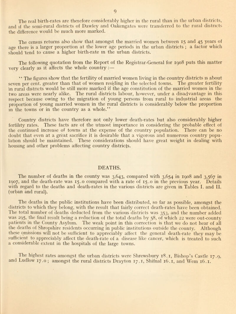 The real birth-rates are theiefore considerably higher in the rural than in the nrl)an districts, and if the seini-niral districts of Dawley and Oakengates were transferred to the rural districts the difference would be much more marked. The census returns also show that amongst the married women between 15 and 45 years of age there is a larger ])roportion at the lower age periods in the urban districts ; a factor which should tend to cause a higher birth-rate m the urban districts. The following quotation from the Report of the Registrar-General for igo8 puts this matter very clearly as it affects the whole country :— “ The figures show that the fertility of married women living in the country districts is about seven per cent, greater than that of women residing in the selected towns. The greater fertility in rural districts would be still more marked if the age constitution of the married women in the two areas were nearly alike. The rural districts labour, however, under a disadvantage in this respect because owing to the migration of young persons from rural to industrial areas the proportion of young married women in the rural districts is considerably below the proportion m the towns or in the country as a whole.” Country districts have therefore not only lower death-rates but also considerably higher fertility rates. These facts are of the utmost importance in considering the probable effect of the continued increase of towns at the expense of the country population. There can be no doubt that even at a great sacrifice it is desirable that a vigorous and numerous country popu¬ lation should be maintained. These considerations should have great weight in dealing with housing and other problems affecting country districts. DEATHS. The number of deaths in the county was 3,643, compared with 3,654 in 1908 and 3,567 in 1907, and the death-rate was 15.0 compared with a rate of 15.0 in the previous year. Details with regard to the deaths and death-rates in the various districts are given in Tables I. and II. (urban and rural). The deaths in the public institutions have been distributed, so far as possible, amongst the districts to which they belong, M'ith the result that fairly correct death-rates have been obtained. The total number of deaths deducted from the various districts was 353, and the number added was 295, the final result being a reduction of the total deaths by 58, of which 22 were out-county jiatients in the County Asylum. The weak point in this correction is that we do not hear of all the deaths of Shropshire residents occurring in public institutions outside the county. Although these omissions will not be sufficient to appreciably affect the general death-rate they may be sufficient to appreciably affect the death-rate of a disease like cancer, which is treated to such a considerable extent in the hospitals of the large towns. The highest rates amongst the urban districts were Shrewsbury 18. i. Bishop’s Castle 17.9, and Ludlow 17.0 ; amongst the rural districts Drayton 17.i, Shifnal 16.i, and Wem 16.i.
