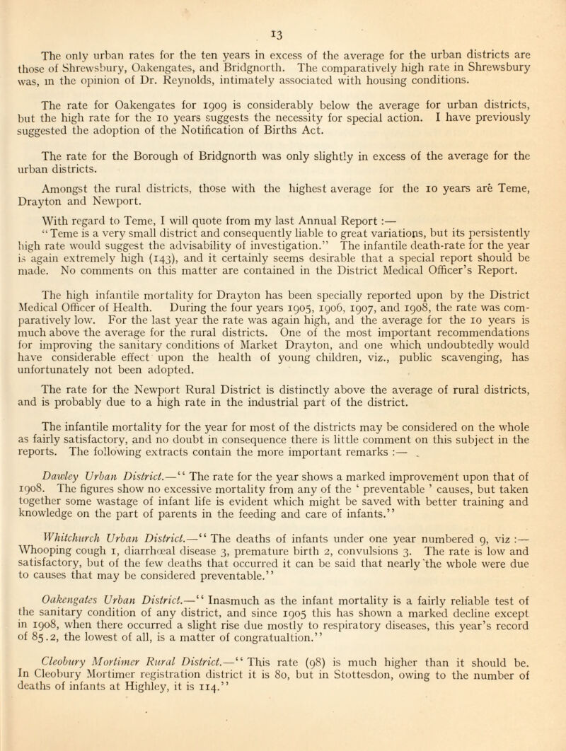 The only urban rates for the ten years in excess of the average for the urban districts are those of Shrewsbury, Oakengates, and Bridgnorth. The comparatively high rate in Shrewsbury was, in the ojiinion of Dr. Reynolds, intimately associated with housing conditions. The rate for Oakengates for 1909 is considerably below the average for urban districts, but the high rate for the 10 years suggests the necessity for special action. I have previously suggested the adoption of the Notification of Births Act. The rate for the Borough of Bridgnorth was only slightly in excess of the average for the urban districts. Amongst the rural districts, those with the highest average for the 10 years are Teme, Drayton and Newport. With regard to Teme, I will quote from my last Annual Report;— “Teme is a very small district and consequently liable to great variations, but its persistently high rate would suggest the advisability of investigation.” The infantile death-rate for the year is again extremely high (143), and it certainly seems desirable that a special report should be made. No comments on this matter are contained in the District Medical Officer’s Report. The high infantile mortality for Drayton has been specially reported upon by the District Medical Officer of Health. During the four years 1905, igo6, 1907, and 1908, the rate was com¬ paratively low. For the last year the rate was again high, and the average for the 10 years is much above the average for the rural districts. One of the most important recommendations for improving the sanitary conditions of Market Drayton, and one which undoubtedly would have considerable effect upon the health of young children, viz., public scavenging, has unfortunately not been adopted. The rate for the Newport Rural District is distinctly above the average of rural districts, and is probably due to a high rate in the industrial part of the district. The infantile mortality for the year for most of the districts may be considered on the whole as fairly satisfactory, and no doubt in consequence there is little comment on this subject in the reports. The following extracts contain the more important remarks :— . Dawley Urban District.—“ The rate for the year shows a marked improvement upon that of 1908. The figures show no excessive mortality from any of the ‘ preventable ’ causes, but taken together some wastage of infant life is evident which might be saved with better training and knowledge on the part of parents in the feeding and care of infants.” Whitchurch Urban District.—“ The deaths of infants under one year numbered 9, viz :— Whooping cough i, diarrhoeal disease 3, premature birth 2, convulsions 3. The rate is low and satisfactory, but of the few deaths that occurred it can be said that nearly 'the whole were due to causes that may be considered preventable.” Oakengates Urban District.—“ Inasmuch as the infant mortality is a fairly reliable test of the sanitary condition of any district, and since 1905 this has shown a marked decline except in 1908, when there occurred a slight rise due mostly to respiratory diseases, this year’s record of 85.2, the lowest of all, is a matter of congratualtion.” Cleobury Mortimer Rural District.—‘‘This rate (98) is much higher than it should be. In Cleobury Mortimer registration district it is 80, but in Stottesdon, owing to the number of deaths of infants at Highley, it is 114.”