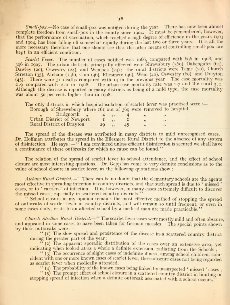 Small-pox.—No case of small-pox was notified during the year. There has now been almost complete freedom from small-pox in the county since 1904. It must be remembered, however, that the performance of vaccination, which reached a high degree of efficiency in the years 1903 and 1904, has been falling off somewhat rapidly during the last two or three years. It is all the more necessary therefore that one should see that the other means of controlling small-pox are kept in an efficient condition. Scarlet Fever.—The number of cases notified was 1066, compared with 696 in 1908, and 396 in 1907. The urban districts principally affected were Shrewsbury (369)> Oakengates (64), Dawley (20), Oswestry (24), and Wenlock (24) ; the rural districts were Teme (20), Church Stretton (35), Atcham (136), Clun (46), Ellesmere (46), Wem (40), Oswestry (60), and Drayton (45). There were 31 deaths compared with 14 in the previous year The case mortality was 2.9 compared with 2.0 in 1908. The urban case mortality rate was 2.7 and the rural 3.1. Although the disease is reported in many districts as being of a mild type, the case mortality was about 50 per cent, higher than in 1908. The only districts in which hospital isolation of scarlet fever w'as practised were :— Borough of Shrewsbury where 161 out of 369 were removed to hospital. „ Bridgnorth „ 4 „ 4 Urban District of Newport i „ i „ ,, Rural District of Drayton 29 ,, 45 ,, ,, The spread of the disease was attributed in many districts to mild unrecognised cases. Dr. Hoffman attributes the spread in the Ellesmere Rural District to the absence of any system of disinfection. He says :—“ I am convinced unless efficient disinfection is secured we shall have a continuance of these outbreaks for which no cause can be found.” The relation of the spread of scarlet fever to school attendance, and the effect of school closure are most interesting questions. Dr. Gepjj has come to very definite conclusions as to the value of school closure in scarlet fever, as the following quotations show : Atcham Rural District.—“ There can be no doubt that the elementary schools are the agents most effective in spreading infection in country districts, and that such spread is due to ‘ missed ’ cases, or to ‘ carriers ’ of infection. It is, however, in many cases extremely difficult to discover the missed cases, especially in scattered country districts.” “ School closure in my opinion remains the most effective method of stopping the spread of outbreaks of scarlet fever in country districts, and will remain so until frequent, or even in some cases daily, visits to an affected school by a medical man are made practicable.” Church Stretton Rural District. — “ The scarlet fever cases w'ere mostly mild and often obscure, and appeared in some cases to have been taken for German measles. The special points shown by these outbreaks were :— “ (i) The slow spread and persistence of the disease in a scattered country district during the greater part of the year ; “ (2) The apparent sporadic distribution of the cases over an extensive area, yet indicating when looked at as a whole a definite extension, radiating from the Schools ; “ (3) The occurrence of slight cases of indefinite illness, among school children, coin¬ cident with one or more known cases of scarlet fever, these obscure cases not being regarded as scarlet fever when medically attended. “ (4) The probability of the known cases being linked by unsuspected ‘ missed ’ cases ; “ (5) The prompt effect of school closure in a scattered country district in limiting or stopping spread of infection when a definite outbreak associated with a school occurs.”