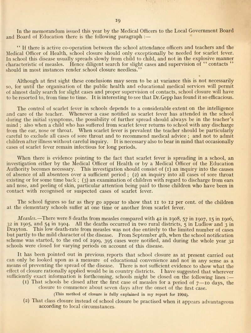 In the memoranchim issued this year by the Medical Officers to the Local Government Board and Board of Education there is the following paragraph : — “ If there is active co-operation between the school attendance officers and teachers and the Medical Officer of Health, school closure should only exceptionally be needed for scarlet fever. In school this disease usually spreads slowly from child to child, and not in the explosive manner characteristic of measles. Hence diligent search for slight cases and supervision of “ contacts ” should in most instances render school closure needless.” Although at first sight these conclusions may seem to be at variance this is not necessarily so, for until the organisation of the public health and educational medical services will permit of almost daily search for slight cases and proper supervision of contacts, school closure will have to be resorted to, from time to time. It is interesting to see that Dr.Gepp has found it so efficacious. The control of scarlet fever in schools depends to a considerable extent on the intelligence and care of the teacher. Whenever a case notified as scarlet fever has attended in the school during the initial symptoms, the possibility of further spread should always be in the teacher’s mind ; also when a child who has suffered from scarlet fever returns to school with any discharge from the ear, nose or throat. When scarlet fever is prevalent the teacher should be particularly careful to exclude all cases of sore throat and to recommend medical advice ; and not to admit children after illness without careful inquiry. It is necessary also to bear in mind that occasionally cases of scarlet fever remain infectious for long periods. When there is evidence pointing to the fact that scarlet fever is spreading in a school, an investigation either by the Medical Officer of Health or by a Medical Officer of the Education Authority becomes necessary. This investigation should consist of (i) an inquiry into the causes of absence of all absentees over a sufficient period ; (2) an inquiry into all cases of sore throat existing or for some time back ; (3) an examination of children with regard to discharge from ears and nose, and peeling of skin, particular attention being paid to those children who have been in contact with recognised or suspected cases of scarlet fever. The school figures so far as they go appear to show that ii to 12 per cent, of the children at the elementary schools suffer at one time or another from scarlet fever. Measles.—There were 8 deaths from measles compared with 42 in 1908, 57 in 1907, 15 in 1906, 32 in 1905, and 54 in 1904. All the deaths occurred in two rural districts, 5 in Ludlow and 3 in Drayton. This low death-rate from measles was not due entirely to the limited number of cases but partly to the mild character of the disease. From September 4th, when the school notification scheme was started, to the end of 1909, 395 cases were notified, and during the whole year 32 schools were closed for varying periods on account of this disease. It has been pointed out in previous reports that school closure as at present carried out can only be looked upon as a measure of educational convenience and not in any sense as a means of preventing the spread of the disease. There is not sufficient evidence to show what the effect of closure rationally applied would be in country districts. I have suggested that wherever sufficiently exact information is forthcoming, schools might be closed on the following lines :— (1) That schools be closed after the first case of measles for a period of 7—10 days, the closure to commence about seven days after the onset of the first case. (This method of closure is fully explained in my report for 1904). (2) That class closure instead of school closure be practised when it appears advantageous according to local circumstances.
