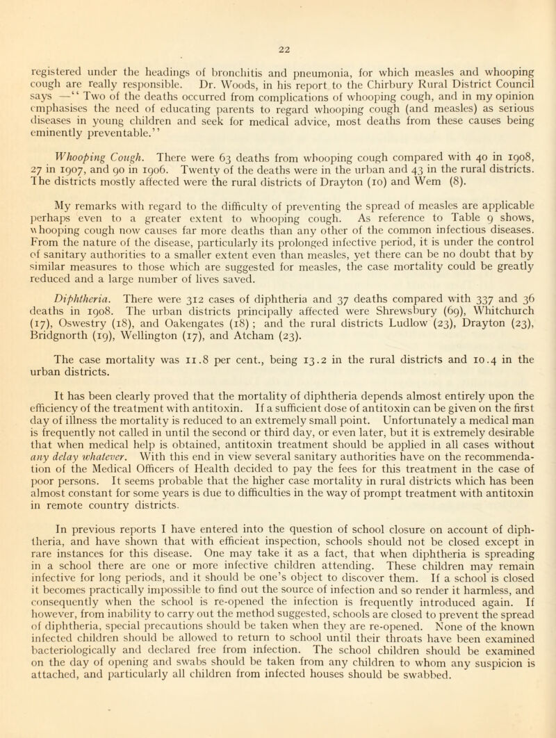 registered under the headings of hronehitis and pneumonia, for which measles and whooping cough are really resi)onsible. J)r. Woods, in his rejwrt to the Chirbury Rural District Council says —“ Two of the deaths occurred from complications of whooping cough, and in my opinion emphasises the need of educating parents to regard whooping cough (and measles) as serious diseases in young children and seek for medical advice, most deaths from these causes being eminently preventable.” Whooping Cough. There were 63 deaths from whooping cough compared with 40 in igo8, 27 in 1907, and go in igo6. Twenty of the deaths were in the urban and 43 in the rural districts. The districts mostly affected were the rural districts of Drayton (10) and Wem (8). My remarks with regard to the difficulty of preventing the spread of measles are applicable jierhaps even to a greater extent to whooidng cough. As reference to Table g shows, whooping cough now causes far more deaths than any other of the common infectious diseases. From the nature of the disease, particularly its prolonged infective period, it is under the control of sanitary authorities to a smaller extent even than measles, yet there can be no doubt that by similar measures to those which are suggested for measles, the case mortality could be greatly reduced and a large number of lives saved. Diphtheria. There were 312 cases of diphtheria and 37 deaths compared with 337 and 36 deaths in igo8. The urban districts principally affected were Shrewsbury (69), Whitchurch (17), Osw’estry (18), and Oakengates (18) ; and the rural districts Ludlow (23), Drayton (23), Bridgnorth (ig), Wellington (17), and Atcham (23). The case mortality was 11.8 per cent., being 13.2 in the rural districts and 10.4 in the urban districts. It has been clearly proved that the mortality of diphtheria depends almost entirely upon the efficiency of the treatment with antitoxin. If a sufficient dose of antitoxin can be given on the first day of illness the mortality is reduced to an extremely small point. Unfortunately a medical man is frequently not called in until the second or third day, or even later, but it is extremely desirable that when medical help is obtained, antitoxin treatment should be applied in all cases without any delay whatever. With this end in view several sanitary authorities have on the recommenda¬ tion of the Medical Officers of Health decided to pay the fees for this treatment in the case of })oor persons. It seems probable that the higher case mortality in rural districts which has been almost constant for some years is due to difficulties in the way of prompt treatment with antitoxin in remote country districts. In previous reports I have entered into the question of school closure on account of diph¬ theria, and have shown that with efficient inspection, schools should not be closed except in rare instances for this disease. One may take it as a fact, that when diphtheria is spreading in a school there are one or more infective children attending. These children may remain infective for long periods, and it should be one’s object to discover them. If a school is closed it becomes practically imjwssible to find out the source of infection and so render it harmless, and consequently when the school is re-opened the infection is frequently introduced again. If however, from inability to carry out the method suggested, schools are closed to prevent the spread of diphtheria, special precautions should be taken when they are re-opened. None of the knowm infected children should be allowed to return to school until their throats have been examined bacteriologically and declared free from infection. The school children should be examined on the day of opening and swabs should be taken from any children to whom any suspicion is attached, and particularly all children from infected houses should be swabbed.