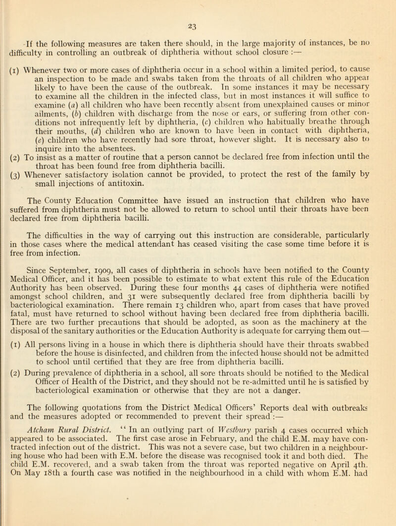 If the following measures are taken there should, in the large majority of instances, be no difficulty in controlling an outbreak of diphtheria without school closure :— (1) Whenever two or more cases of diphtheria occur in a school within a limited period, to cause an inspection to be made and swabs taken from the throats of all children who appear likely to have been the cause of the outbreak. In some instances it may be necessary to e.xamine all the children in the infected class, but in most instances it will suffice to examine {a) all children who have been recently alrsent from unexplained causes or mincrr ailments, {b) children with discharge from the nose or ears, or suffering from other con¬ ditions not infrequently left by diphtheria, (c) children who habitually breathe through their mouths, {d) children who are known to have been in contact with diphtheria, (e) children who have recently had sore throat, however slight. It is necessary also to inquire into the absentees. (2) To insist as a matter of routine that a person cannot be declared free from infection until the throat has been found free from diphtheria bacilli. (3) Whenever satisfactory isolation cannot be provided, to protect the rest of the family by small injections of antitoxin. The County Education Committee have issued an instruction that children who have suffered from diphtheria must not be allowed to return to school until their throats have been declared free from diphtheria bacilli. The difficulties in the way of carrying out this instruction are considerable, particularly in those cases where the medical attendant has ceased visiting the case some time before it is free from infection. Since September, iqog, all cases of diphtheria in schools have been notified to the County Medical Officer, and it has been possible to estimate to what extent this rule of the Education Authority has been observed. During these four months 44 cases of diphtheria were notified amongst school children, and 31 were subsequently declared free from diphtheria bacilli by bacteriological examination. There remain 13 children who, apart from cases that have proved fatal, must have returned to school without having been declared free from diphtheria bacilli. There are two further precautions that should be adopted, as soon as the machinery at the disposal of the sanitary authorities or the Education Authority is adequate for carrying them out— (1) All persons living in a house in which there is diphtheria should have their throats swabbed before the house is disinfected, and children from the infected house should not be admitted to school until certified that they are free from diphtheria bacilli. (2) During prevalence of diphtheria in a school, all sore throats should be notified to the Medical Officer of Health of the District, and they should not be re-admitted until he is satisfied by bacteriological examination or otherwise that they are not a danger. The following quotations from the District Medical Officers’ Reports deal with outbreaks and the measures adopted or recommended to prevent their spread :— Aicham Rural District. “In an outlying part of Westhury parish 4 cases occurred which appeared to be associated. The first case arose in February, and the child E.M. may have con¬ tracted infection out of the district. This was not a severe case, but two children in a neighbour¬ ing house who had been with E.M. before the disease was recognised took it and both died. The child E.M. recovered, and a swab taken from the throat was reported negative on April 4th. On May i8th a fourth case was notified in the neighbourhood in a child with whom E.M. had