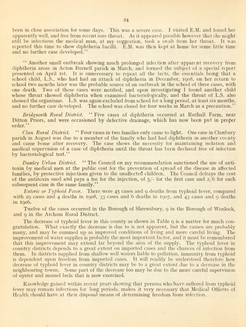 been in close association for some days. This was a severe case. I visited E.M. and found lier apparently well, and free from recent sore throat. As it appeared })f)ssible however that she might still be infectious the medical man, at my suggestion, took a swal) from her throat. It was reported this time to show dii)htheria bacilli. E.M. was then kei)t at home for some little time and no further case developecl.” “ Another small outbreak show'ing much prolonged infection after apparent recovery from diphtheria arose in Acton Burnell parish in March, and formed the subject of a special report ])resented on April ist. It is unnecessary to repeat all the facts, the essentials being that a school child, L.S., who had had an attack of diphtheria in December, 1908, on her return to school two months later was the probable source of an outbreak in the school of three cases, with one death. Two of these cases were notified, and upon investigating I founel another child whose throat showed diphtheria when examined bacteriologically, and the throat of L.S. also showed the organisms. L.S. W'as again excluded from school for a long period, at least six months, and no further case developed. The school w'as closed for four weeks in March as a precaution.” Bridgnorth Rnral District. “ Five cases of diphtheria occurred at Ruthall Farm, near Ditton Priors, and were occasioned by defective drainage, which has now been put in proper order.” Clitn Rnral District. ‘ ‘ Four cases in two families only came to light. One case in Clunbury parish in August was due to a member of the family who had had diphtheria in another county and came home after recovery. The case shows the necessity for maintaining isolation and medical supervision of a case of diphtheria until the throat has been declared free of infection by bacteriological test.” Dawley Urban District. “ The Council on my recommendation sanctioned the use of anti¬ toxin by medical men at the public cost lor the prevention of si)read of the disease in affected families, by protective injections given to the unaffected children. The Council defrays the cost of the antitoxin used and pays a fee for the injection, of 5/- for the first case and 2/6 for each subsequent case in the same family.” Enteric or Typhoid Fever. There were 45 cases and 9 deaths from typhoid fe^'er, compared with 29 cases and 4 deaths in 1908, 33 cases and 6 deaths in 1907, and 43 cases and 9 deaths in 1906. Twelve of the cases occurred in the Borough of Shrewsbury, 9 in the Borough of M'enlock, and 9 in the Atcham Rural District. The decrease of typhoid fever in this county as showai in Table 9 is a matter for much con¬ gratulation. What exactly the decrease is due to is not ajiparent, but the causes are probably many, and may be summed u]i as improved conditions of living and more careful living. The improvement of water siqiplies is probably the most important factor, and it must be remembered that this improvement may extend far beyond the area of the supply. The typhoid fever in country districts depends to a great extent on imported cases and the chances of infection from them. In districts supplied from shallow well waters liable to jiollution, immunity from tyjihoid is dependent upon freedom from imiiorted cases. It will readily be understood therefore how decrease of tyjdioid fever in countiy districts may be to a great extent due to a decrease in the neighbouring towns. .Some part of the decrease too may be due to the more careful super\'ision of oyster and mussel beds that is now exercised. Knowledge gained within recent years showing that persons who have suffered from typhoid fever may remain infectious for long periods, makes it very nece.ssary that iMedical Officers of Health should have at their dispersal means of determining freedom from infection.