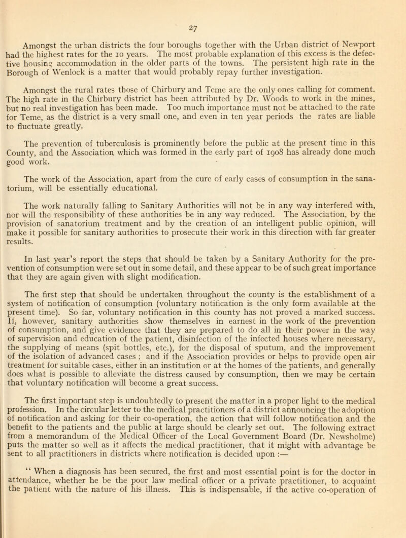 Amongst the urban districts the four boroughs together with the Urban district of Newport had the highest rates for the lo years. The most probable explanation of this excess is the defec¬ tive housing accommodation in the older jiarts of the towns. The persistent high rate in the Borough of Wenlock is a matter that would probably repay further investigation. Amongst the rural rates those of Chirbury and Teme are the only ones calling for comment. The high rate in the Chirbury district has been attributed by Dr. Woods to work in the mines, but no real investigation has been made. Too much importance must not be attached to the rate for Teme, as the district is a very small one, and even in ten year periods the rates are liable to fluctuate greatly. The prevention of tuberculosis is prominently before the public at the present time in this County, and the Association which was formed in the early part of 1908 has already done much good work. The work of the Association, apart from the cure of early cases of consumption in the sana¬ torium, will be essentially educational. The work naturally falling to Sanitary Authorities will not be in any way interfered with, nor will the responsibility of these authorities be in any way reduced. The Association, by the provision of sanatorium treatment and by the creation of an intelligent public opinion, will make it possible for sanitary authorities to prosecute their work in this direction with far greater results. In last year’s report the steps that should be taken by a Sanitary Authority for the pre¬ vention of consumption were set out in some detail, and these appear to be of such great importance that they are again given with slight modification. The first step that should be undertaken throughout the county is the establishment of a system of notification of consumption (voluntary notification is the only form available at the present time). So far, voluntary notification in this county has not proved a marked success. If, however, sanitary authorities show themselves in earnest in the work of the prevention of consumption, and give evidence that they are prepared to do all in their power in the way of supervision and education of the patient, disinfection of the infected houses where ne'cessarj', the supplying of means (spit bottles, etc.), for the disposal of sputum, and the improvement of the isolation of advanced cases ; and if the Association provides or helps to provide open air treatment for suitable cases, either in an institution or at the homes of the patients, and generally does what is possible to alleviate the distress caused by consumption, then we may be certain that voluntary notification will become a great success. The first important step is undoubtedly to present the matter in a proper light to the medical profession. In the circular letter to the medical practitioners of a district announcing the adoption of notification and asking for their co-operation, the action that will follow notification and the benefit to the patients and the public at large should be clearly set out. The following extract from a memorandum of the Medical Officer of the Local Government Board (Dr. Newsholme) puts the matter so well as it affects the medical practitioner, that it might with advantage be sent to all practitioners in districts where notification is decided upon :— “ When a diagnosis has been secured, the first and most essential point is for the doctor in attendance, whether he be the poor law medical officer or a private practitioner, to acquaint the patient with the nature of his illness. This is indispensable, if the active co-operation of