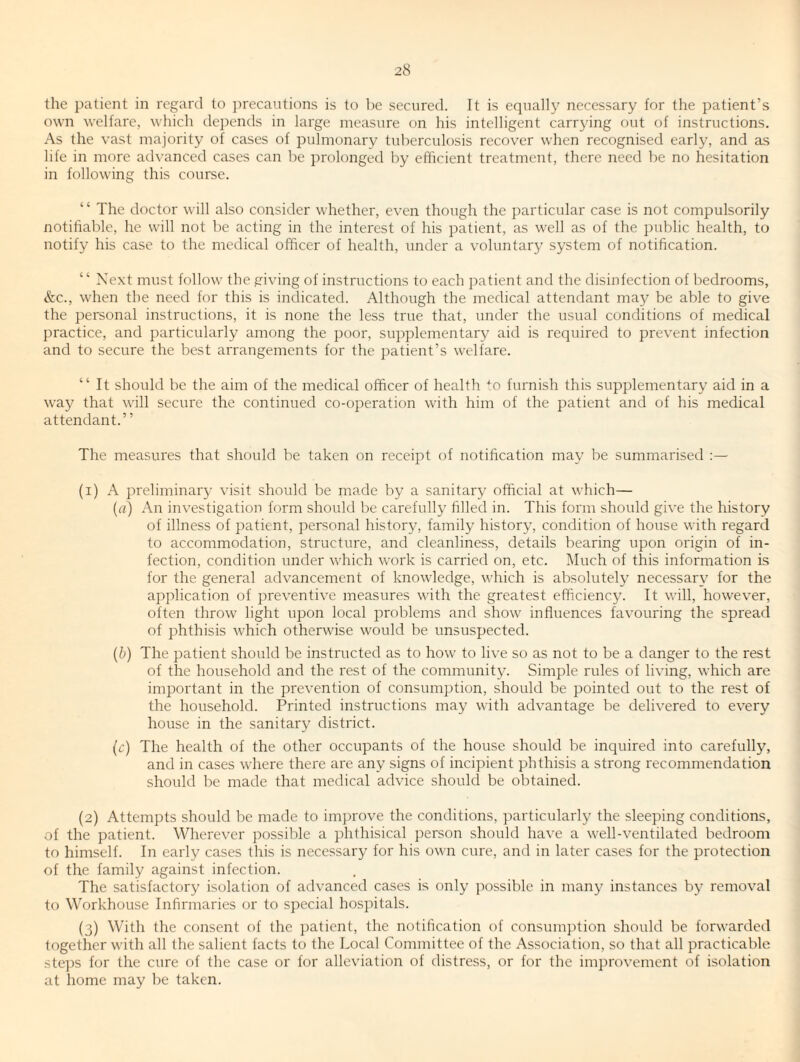 the patient in regard to precautions is to be secured. It is equally necessary for the patient’s own welfare, which depends in large measure on his intelligent carrying out of instructions. As the vast majority of cases of pulmonary tuberculosis recover when recognised early, and as life in more advanced cases can be prolonged by efficient treatment, there need be no hesitation in following this course. ‘ ‘ The doctor will also consider whether, even though the particular case is not compulsorily notifiable, he will not be acting in the interest of his patient, as well as of the public health, to notify his case to the medical officer of health, under a voluntary system of notification. “ Next must follow the giving of instructions to each patient and the disinfection of bedrooms, &c., when the need for this is indicated. Although the medical attendant may be able to give the personal instructions, it is none the less true that, under the usual conditions of medical practice, and particularly among the poor, supplementary aid is required to prevent infection and to secure the best arrangements for the patient’s welfare. “ It should be the aim of the medical officer of health ■^o furnish this supplementary aid in a way that will secure the continued co-operation with him of the patient and of his medical attendant.” The measures that should be taken on receipt of notification may be summarised :— (1) A preliminary visit should be made by a sanitary official at which— (a) An investigation form should be carefully filled in. This form should give the history of illness of patient, personal history, family history, condition of house with regard to accommodation, structure, and cleanliness, details bearing upon origin of in¬ fection, condition under which work is carried on, etc. Much of this information is for the general advancement of knowledge, \\’hich is absolutely necessary for the application of preventive measures with the greatest efficiency. It will, however, often throw light upon local problems and show influences favouring the spread of phthisis which otherwise would be unsuspected. {b) The patient should be instructed as to how to live so as not to be a danger to the rest of the household and the rest of the community. Simple rules of living, which are important in the prevention of consumption, should be pointed out to the rest of the household. Printed instructions may with advantage be deli\’ered to every house in the sanitary district. (c) The health of the other occupants of the house should be inquired into carefully, and in cases where there are any signs of incipient phthisis a strong recommendation should be made that medical advice should be obtained. (2) Attempts should be made to improve the conditions, particularly the sleeping conditions, of the patient. Wherever possible a phthisical person should have a well-ventilated bedroom to himself. In early cases this is necessary for his own cure, and in later cases for the protection of the family against infection. The satisfactory isolation of advanced cases is only possible in many instances by removal to Workhouse Infirmaries or to special hospitals. (3) With the consent of the patient, the notification of consumption should be forwarded together with all the salient facts to the Local Committee of the Association, so that all practicable steps for the cure of the case or for alleviation of distress, or for the improvement of isolation at home may be taken.