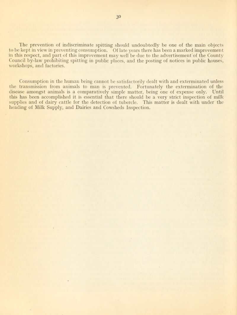 The prevention of indiscriminate spitting should undoubtedly be one of the main objects to be kept in view in preventing consumption. Of late years there has been a marked improvement in this respect, and part of this improvement may well be due to the advertisement of the County Council by-law prohibiting spitting in public places, and the posting of notices in public houses, workshops, and factories. Consumption in the human being cannot be satisfactorily dealt with and exterminated unless the transmission from animals to man is prevented. Fortunately the extermination of the disease amongst animals is a comparatively simple matter, being one of expense only. Until this has been accomplished it is essential that there should be a very strict inspection of milk supplies and of dairy cattle for the detection of tubercle. This matter is dealt with under the heading of Milk Supply, and Dairies and Cowsheds Inspection.