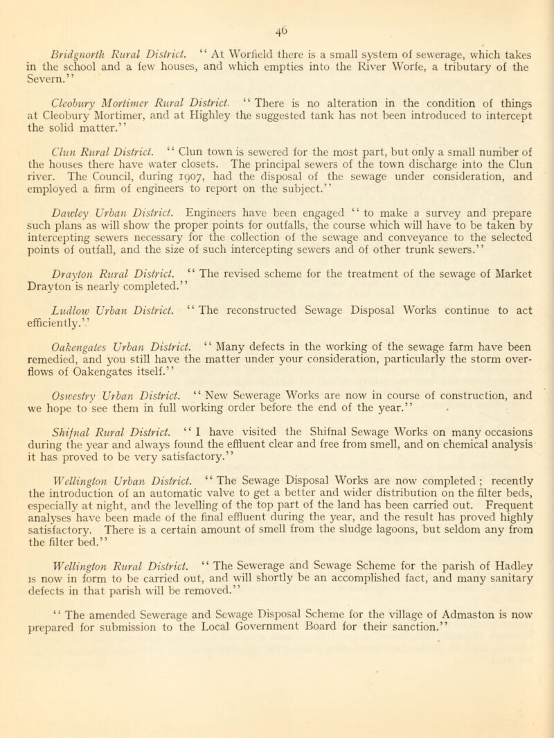 40 Bridgnorih Rural District. “ At Worlield there is a small system ot sewerage, which takes in the school and a few houses, and which empties into the River Worfe, a tributary of the Severn. ’ ’ Clcobury Mortimer Rural District. “ There is no alteration in the condition of things at Cleobury Mortimer, and at Highley the suggested tank has not been introduced to intercept the solid matter.” Clun Rural District. ” Clun town is sewered for the most part, but only a small number of the houses there have water closets. The principal sewers of the town discharge into the Clun river. The Council, during 1907, had the disposal of the sewage under consideration, and employed a firm of engineers to report on the subject.” Dauiey Urban District. Engineers have been engaged “ to make a survey and prepare such plans as will show the proper points for outfalls, the course which will have to be taken by intercepting sewers necessary for the collection of the sewage and conveyance to the selected points of outfall, and the size of such intercepting sewers and of other trunk sewers.” Drayton Rural District. “ The revised scheme for the treatment of the sewage of Market Drayton is nearly completed.” Ludlow Urban District. ‘ ‘ The reconstructed Sewage Disposal Works continue to act efficiently.” Oakengates Urban District. ‘ ‘ Many defects in the working of the sewage farm have been remedied, and you still have the matter under your consideration, particularly the storm over¬ flows of Oakengates itself.” Oswestry Urban District. “ New Sewerage Works are now^ in course of construction, and we hope to see them in full w^orking order before the end of the year.” Shifnal Rural District. “ I have visited the Shifnal Sewage Works on many occasions during the year and always found the effluent clear and free from smell, and on chemical analysis it has proved to be very satisfactory.” Wellington Urban District. “The Sew'age Disposal Works are now' completed; recently the introduction of an automatic valve to get a better and wider distribution on the filter beds, especially at night, and the levelling of the top part of the land has been carried out. Frequent analyses have been made of the final effluent during the year, and the result has proved highly satisfactory. There is a certain amount of smell from the sludge lagoons, but seldom any from the filter bed.” Wellington Rural District. “ The Sewerage and Sew'age Scheme for the parish of Hadley IS now in form to be carried out, and will shortly be an accomplished fact, and many sanitary defects in that parish will be removed.” ‘ ‘ The amended Sew'erage and Sewage Disposal Scheme for the village of Admaston is now jjrepared for submission to the Local Government Board for their sanction.”