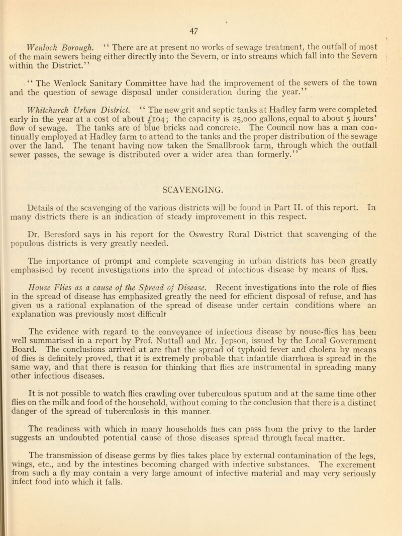 Wcnlock Borough. “ There are at present no works of sewage treatment, the outfall of most of the main sewers being either directly into the Severn, or into streams which fall into the Severn within the District.” ” The Wenlock Sanitary Committee have had the improvement of the sewers of the town and the question of sewage disposal under consideration during the year.” Whitchurch Urban District. “ The new grit and septic tanks at Hadley farm were completed early in the year at a cost of about £104; the capacity is 25,000 gallons, equal to about 5 hours’ flow of sewage. The tanks are of blue bricks and concrete. The Council now has a man con¬ tinually employed at Hadley farm to attend to the tanks and the proper distribution of the sewage over the land. The tenant having now taken the Smallbrook farm, through which the outfall sewer passes, the sewage is distributed over a wider area than formerly.” SCAVENGING. Details of the scavenging of the various districts will be found in Part H. of this report. In many districts there is an indication of steady improvement in this respect. Dr. Beresford says in his report for the Oswestry Rural District that scavenging of the populous districts is very greatly needed. The importance of prompt and complete scavenging in urban districts has been greatly emphasised by recent investigations into the spread of infectious disease by means of flies. House Flies as a cause of the Spread of Disease. Recent investigations into the role of flies in the spread of disease has emphasized greatly the need for efficient disposal of refuse, and has given us a rational explanation of the spread of disease under certain conditions where an explanation was previously most difficult The evidence with regard to the conveyance of infectious disease by nouse-flies has been well summarised in a report by Prof. Nuttall and Mr. Jepson, issued by the Local Government Board. The conclusions arrived at are that the spread of typhoid fever and cholera by means of flies is definitely proved, that it is extremely probable that infantile diarrhoea is spread in the same way, and that there is reason for thinking that flies are instrumental in spreading many other infectious diseases. It is not possible to watch flies crawling over tuberculous sputum and at the same time other flies on the milk and food of the household, without coming to the conclusion that there is a distinct danger of the spread of tuberculosis in this manner, The readiness with which in many households flies can pass fiom the privy to the larder suggests an undoubted potential cause of those diseases spread through fa'cal matter. The transmission of disease germs by flies takes place by external contamination of the legs, wings, etc., and by the intestines becoming charged with infective substances. The excrement from such a fly may contain a very large amount of infective material and may very seriously infect food into which it falls.