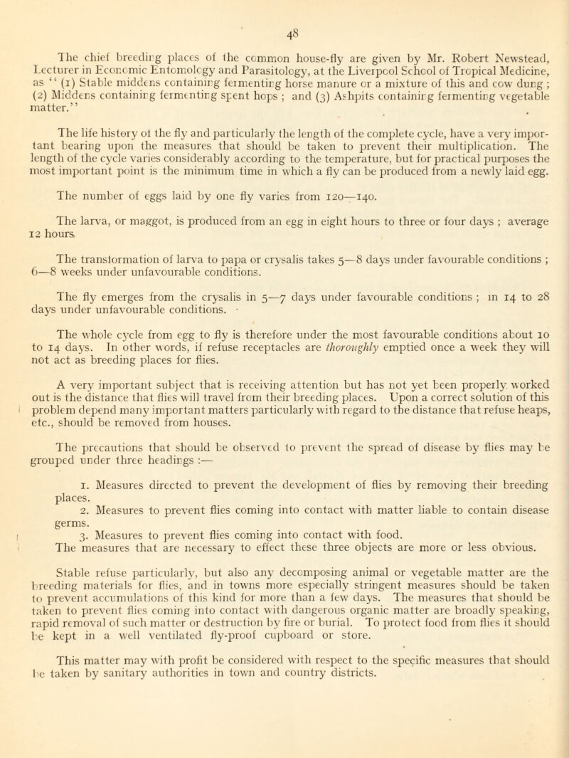 The chief brecdirg places of the common house-fly are given by Mr. Robert Newstead, Lecturer in Economic Entomology and Parasitology, at the Liverpool School of Tropical Medicine, as “ (i) Stable middens eontainirg feimentirg horse manure or a mixture of this and eow dung ; (2) Middens containing fermenting spent hops ; and (3) Ash])its containing fermenting vegetable matter.” The life history of the fly and particularly the length, of the complete cycle, have a very impor¬ tant bearing upon the measures that should be taken to prevent their multiplication. The length of the cycle varies considerably according to the temperature, but for practical purposes the most important point is the minimum time in which a fly can be produced from a newly laid egg. The number of eggs laid by one fly varies from 120—140. The larva, or maggot, is produced from an egg in eight hours to three or four days ; average 12 hours The transtormation of larva to papa or crysalis takes 5—8 days under favourable conditions ; 6—8 weeks under unfavourable conditions. The fly emerges from the crysalis in 5—7 clays under favourable conditions ; m 14 to 28 days under unfavourable conditions. ■ The whole c5Tle from egg to fly is therefore under the most favourable conditions about 10 to 14 days. In other words, if refuse receptacles are thoroughly emptied once a week they will not act as breeding places for flies. A very important subject that is receiving attention but has not yet been properly worked out is the distance that flies will travel from their breeding places. Upon a correct solution of this problem depend many important matters particularly with regard to the distance that refuse heaps, etc., should be removed from houses. The precautions that should be observed to prevent the spread of disease by flies may be grouped under three headings :— 1. Measures directed to prevent the development of flies by removing their breeding places. 2. Measures to prevent flies coming into contact with matter liable to contain disease germs. 3. Measures to prevent flies coming into contact with food. The measures that are necessary to effect these three objects are more or less obvious. Stable refuse particularly, but also any decomposing animal or vegetable matter are the breeding materials for flies, and in towns more especially stringent measures should be taken to prevent accumulations of this kind for more than a few days. The measures that should be taken to prevent flies coming into contact with dangerous organic matter are broadly speaking, rapid removal of such matter or destruction by fire or burial. To protect food from flies it should be kept in a W'ell ventilated fly-proof cupboard or store. This matter may with profit be considered with respect to the specific measures that should be taken by sanitary authorities in tow'n and country districts.