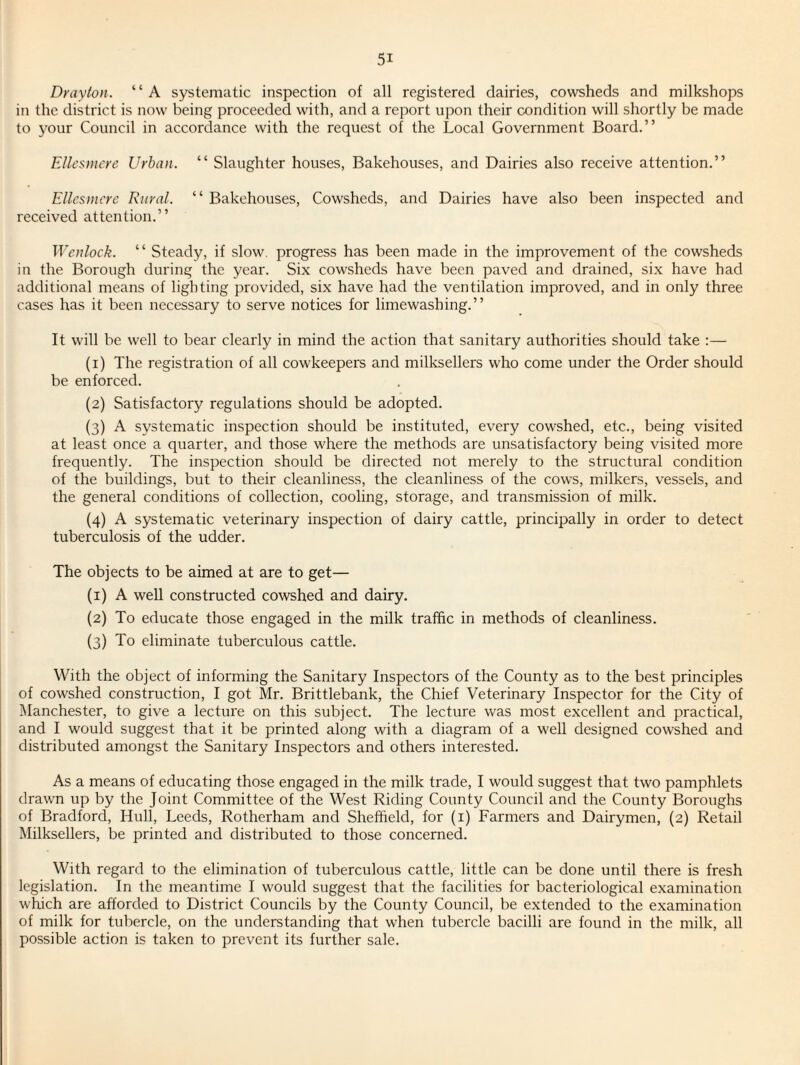 Drayton. “A systematic inspection of all registered dairies, cowsheds and milkshops in the district is now being proceeded with, and a report upon their condition will shortly be made to 3'our Council in accordance with the request of the Local Government Board.” Ellesmere Urban. “ Slaughter houses. Bakehouses, and Dairies also receive attention.” Ellesmere Rural. ” Bakehouses, Cowsheds, and Dairies have also been inspected and received attention.” Wenlock. “ Steady, if slow, progress has been made in the improvement of the cowsheds in the Borough during the year. Six cowsheds have been paved and drained, six have had additional means of lighting provided, six have had the ventilation improved, and in only three cases has it been necessary to serve notices for limewashing.” It will be well to bear clearly in mind the action that sanitary authorities should take :— (1) The registration of all cowkeepers and milksellers who come under the Order should be enforced. (2) Satisfactory regulations should be adopted. (3) A systematic inspection should be instituted, every cowshed, etc., being visited at least once a quarter, and those where the methods are unsatisfactory being visited more frequently. The inspection should be directed not merely to the structural condition of the buildings, but to their cleanliness, the cleanliness of the cows, milkers, vessels, and the general conditions of collection, cooling, storage, and transmission of milk. (4) A systematic veterinary inspection of dairy cattle, principally in order to detect tuberculosis of the udder. The objects to be aimed at are to get— (1) A well constructed cowshed and dairy. (2) To educate those engaged in the milk traffic in methods of cleanliness. (3) To eliminate tuberculous cattle. With the object of informing the Sanitary Inspectors of the County as to the best principles of cowshed construction, I got Mr. Brittlebank, the Chief Veterinary Inspector for the City of Manchester, to give a lecture on this subject. The lecture was most excellent and practical, and I would suggest that it be printed along with a diagram of a well designed cowshed and distributed amongst the Sanitary Inspectors and others interested. As a means of educating those engaged in the milk trade, I would suggest that two pamphlets drawn up by the Joint Committee of the West Riding County Council and the County Boroughs of Bradford, Hull, Leeds, Rotherham and Sheffield, for (i) Farmers and Dairymen, (2) Retail Milksellers, be printed and distributed to those concerned. With regard to the elimination of tuberculous cattle, little can be done until there is fresh legislation. In the meantime I would suggest that the facilities for bacteriological examination which are afforded to District Councils by the County Council, be extended to the examination of milk for tubercle, on the understanding that when tubercle bacilli are found in the milk, all possible action is taken to prevent its further sale.