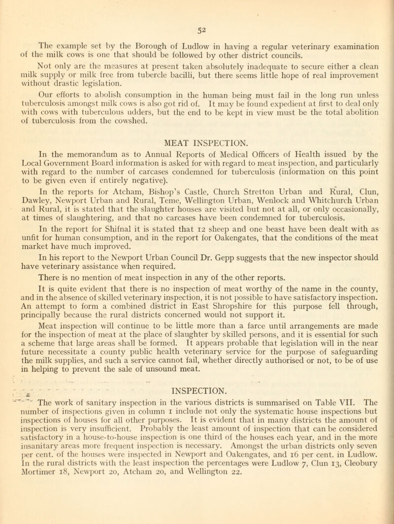 The example set by the Borough of Ludlow in having a regular veterinary examination of the milk cows is one that should be followed by other district councils. Not only are the measures at present taken absolutely inadequate to secure either a clean milk supply or milk free from tubercle bacilli, but there seems little hope of real improvement without drastic legislation. Our efforts to abolish consumption in the human being must fail in the long run unless tuberculosis amongst milk cows is also got rid of. It may be found expedient at first to deal only with cows with tuberculous udders, but the end to be kept in view must be the total abolition of tuberculosis from the cowshed. MEAT INSPECTION. In the memorandum as to Annual Reports of Medical Officers of Health issued by the Local Government Board information is asked for with regard to meat inspection, and particularly with regard to the number of carcases condemned for tuberculosis (information on this point to be given even if entirely negative). In the reports for Atcham, Bishop’s Castle, Church Stretton Urban and Rural, Clun, Dawley, Newport Urban and Rural, Teme, Wellington Urban, Wenlock and MTiitchurch Urban and Rural, it is stated that the slaughter houses are visited but not at all, or only occasionally, at times of slaughtering, and that no carcases have been condemned for tuberculosis. In the report for Shifnal it is stated that 12 sheep and one beast have been dealt with as unfit for human consumption, and in the report for Oakengates, that the conditions of the meat market have much improved. In his report to the Newport Urban Council Dr. Gepp suggests that the new inspector should have veterinary assistance when required. There is no mention of meat inspection in any of the other reports. It is quite evident that there is no inspection of meat worthy of the name in the county, and in the absence of skilled veterinary inspection, it is not possible to have satisfactory inspection. An attempt to form a combined district in East Shropshire for this purpose fell through, principally because the rural districts concerned would not support it. Meat inspection will continue to be little more than a farce until arrangements are made for the inspection of meat at the place of slaughter by skilled persons, and it is essential for such a scheme that large areas shall be formed. It appears probable that legislation will in the near future necessitate a county public health veterinary service for the purpose of safeguarding the milk supplies, and such a service cannot fail, whether directly authorised or not, to be of use in helping to prevent the sale of unsound meat. - -- ' - - - - INSPECTION. * ^ work of sanitary inspection in the various districts is summarised on Talde VIE The number of inspections given in column i include not only the systematic house inspections but inspections of houses for all other jmrjioses. It is evident that in many districts the amount of inspection is very insufficient. Probably the least amount of inspection that can be considered satisfactory in a house-to-house inspection is one third of the houses each year, and in the more insanitary areas more frequent insj^ection is necessary. Amongst the urban districts only seven ]ier cent, of the houses were ins])ccted in Newj)ort and Oakengates, and 16 per cent, in Ludlow. In the rural districts with the least inspection the percentages were Ludlow 7, Clun 13, Cleobury Mortimer 18, Ncw])ort 20, Atcham 20, and Wellington 22.