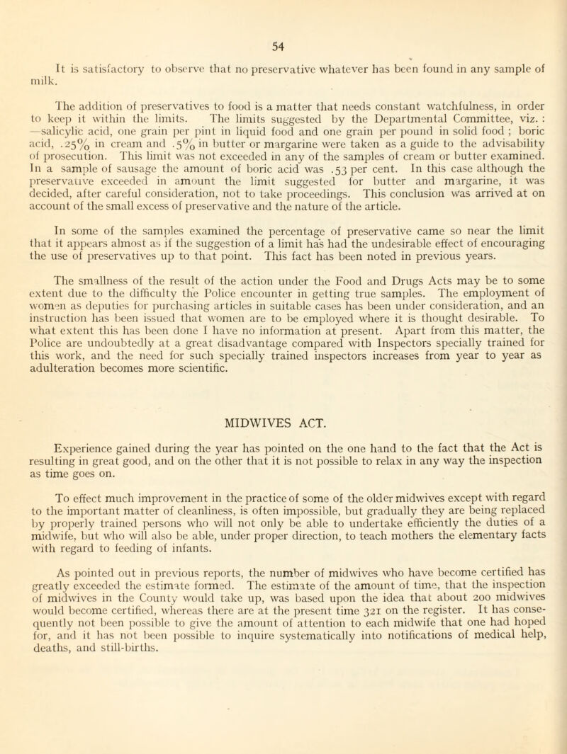 It is satisfactory to observe that no preservative whatever has been found in any sample of milk. J he addition of preservatives to food is a matter that needs constant watchfulness, in order to kee]) it within the limits. The limits suggested by the Departmental Committee, viz. : —salicylic acid, one grain per pint in liquid food and one grain per pound in solid food ; boric acid, .25% in cream and .5% in butter or margarine were taken as a guide to the advisability of prosecution. This limit was not exceeded m any of the samples of cream or l)utter examined. In a sample of sausage the amount of boric acid was .53 per cent. In this case although the jtreservaiive exceeded in amount the limit suggested for butter and margarine, it w'as decided, after careful consideration, not to take proceedings. This conclusion was arrived at on account of the small excess of preservative and the nature of the article. In some of the samples examined the percentage of preservative came so near the limit that it appears almost as if the suggestion of a limit has had the undesirable effect of encouraging the use of j)reservatives up to that point. This fact has been noted in previous years. The smallness of the result of the action under the Food and Drugs Acts may be to some extent due to the difficulty the Police encounter in getting true samples. The employment of women as deputies for purchasing articles in suitable cases has been under consideration, and an instruction has been issued that women are to be employed where it is thought desirable. To what extent this has been done I have no information at present. Apart from this matter, the Police are undoubtedly at a great disadvantage compared with Inspectors specially trained for this work, and the need for such specially trained inspectors increases from year to year as adulteration becomes more scientihe. MIDWIVES ACT. Experience gained during the year has pointed on the one hand to the fact that the Act is resulting in great good, and on the other that it is not possible to relax in any way the inspection as time goes on. To effect much improvement in the practice of some of the older midwives except with regard to the important matter of cleanliness, is often impossible, but gradually they are being replaced by properly trained persons who will not only be able to undertake efficiently the duties of a midwife, but who will also be able, under proper direction, to teach mothers the elementary facts with regard to feeding of infants. As pointed out in previous reports, the number of midwives who have become certified has greatly exceeded the estimate formed. The estimate of the amount of time, that the inspection of midwives in the County w'ould take up, was based upon the idea that about 200 midwives would become certified, whereas there are at the present time 321 on the register. It has conse¬ quently not l)een possible to give the amount of attention to each midwife that one had hoped for, and it has not been })ossible to inquire systematically into notifications of medical help, deaths, and still-births.