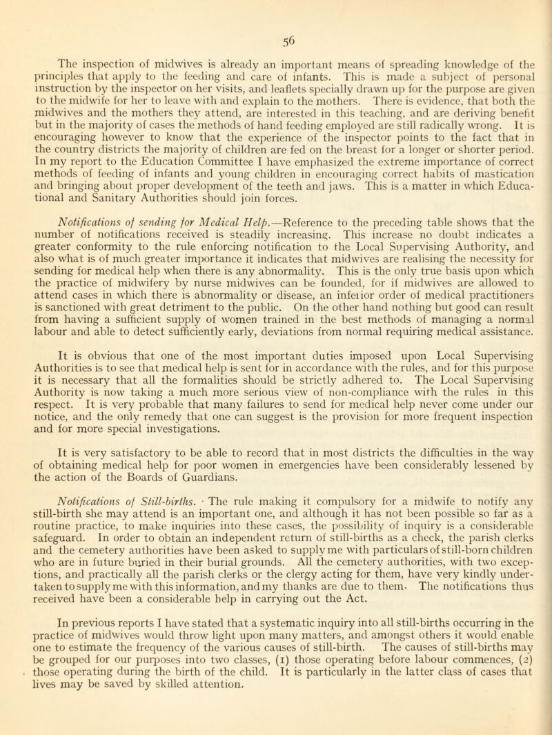 The inspection of midwives is already an important means of S])reading knowledge of the principles that apply to the feeding and care of infants. This is made a subject of i)ersonal instruction by the inspector on her visits, and leaflets specially drawn u]) for the purpose are given to the midwife for her to leave with and exjdain to the mothers. There is evidence, that both the midwives and the mothers they attend, are interested in this teaching, and are deriving beneht but in the majority of cases the methods of hand feeding employed are still radically wrong. It is encouraging however to know that the experience of the inspector jjoints to the fact that in the country districts the majority of children are fed on the breast for a longer or shorter period. In my report to the Education Committee I have emphasized the extreme importance of correct methods of feeding of infants and young children in encouraging correct habits of mastication and bringing about proper development of the teeth and jaws. This is a matter in which Educa¬ tional and Sanitary Authorities should join forces. Notifications of sending for Medical Help.—Reference to the preceding table shows that the number of notifications received is steadily increasing. This increase no doubt indicates a greater conformity to the rule enforcing notification to the Local Supervising Authority, and also what is of much greater importance it indicates that midwives are realising the necessity for sending for medical help when there is any abnormality. This is the only true basis upon which the practice of midwifery by nurse midwives can be founded, for if midwives are allowed to attend cases in which there is abnormality or disease, an infeiior order of medical practitioners is sanctioned with great detriment to the public. On the other hand nothing but good can result from having a sufficient supply of women trained in the best methods of managing a normal labour and able to detect sufficiently early, deviations from normal requiring medical assistance. It is obvious that one of the most important duties imposed upon Local Supervising Authorities is to see that medical help is sent for in accordance with the rules, and for this purpose it is necessary that all the formalities should be strictly adhered to. The Local Supervising Authority is now taking a much more serious view of non-compliance with the rules in this respect. It is very probable that many failures to send for medical help never come under our notice, and the only remedy that one can suggest is the provision for more frequent inspection and for more special investigations. It is very satisfactory to be able to record that in most districts the difficulties in the way of obtaining medical help for poor women in emergencies have been considerably lessened by the action of the Boards of Guardians. Notifications of Still-births. ■ The rule making it compulsory for a midwife to notify any still-birth she may attend is an important one, and although it has not been possible so far as a routine practice, to make inquiries into these cases, the possibility of inquiry is a considerable safeguard. In order to obtain an independent return of still-births as a check, the parish clerks and the cemetery authorities have been asked to supply me with particulars of still-born children who are in future buried in their burial grounds. All the cemetery authorities, with two excep¬ tions, and practically all the parish clerks or the clergy acting for them, have very kindly under¬ taken to supply me with this information, and my thanks are due to them- The notifications thus received have been a considerable help in carrying out the Act. In previous reports I have stated that a systematic inquiry into all still-births occurring in the practice of midwives would throw light upon many matters, and amongst others it would enable one to estimate the frequency of the various causes of still-birth. The causes of still-births may be grouped for our puqmses into two classes, (i) those operating before labour commences, (2) those operating during the birth of the child. It is particularly in the latter class of cases that lives may be saved by skilled attention.