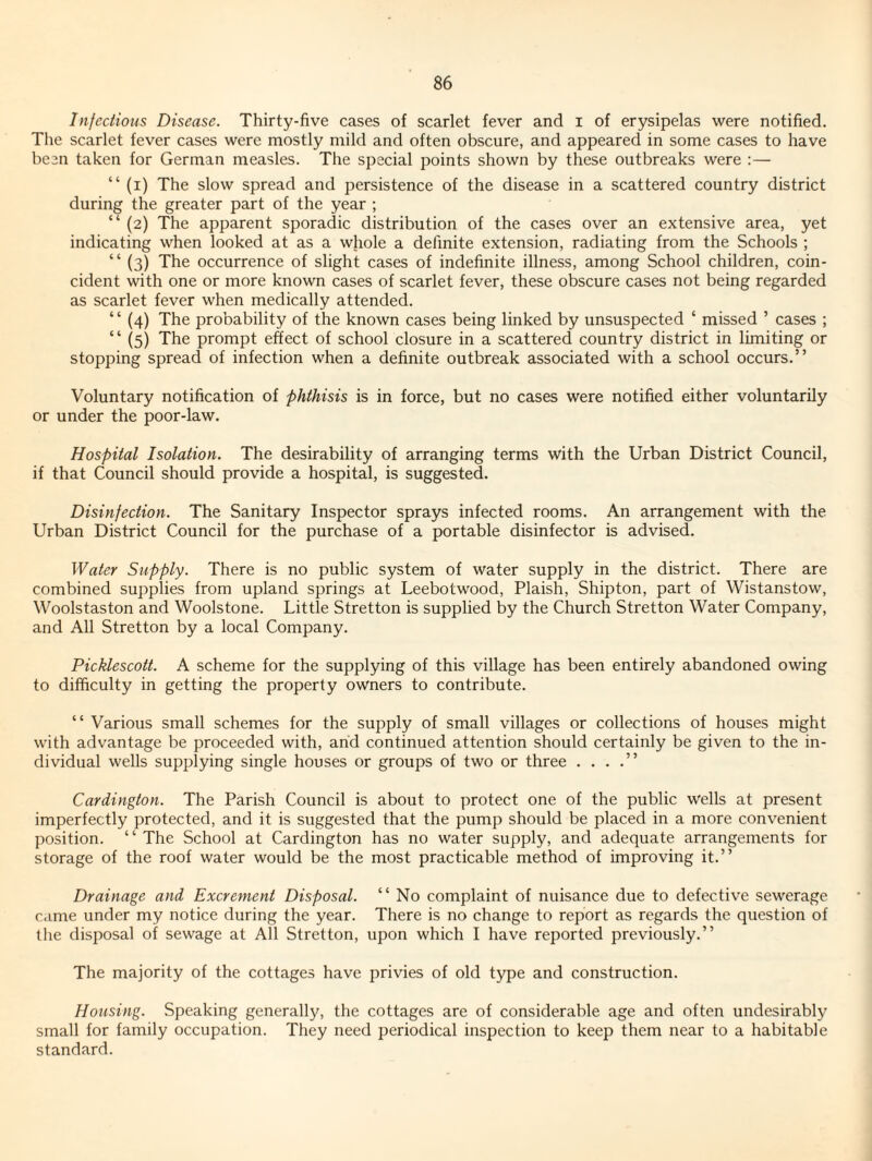 Infectious Disease. Thirty-five cases of scarlet fever and i of erysipelas were notified. The scarlet fever cases were mostly mild and often obscure, and appeared in some cases to have been taken for German measles. The special points shown by these outbreaks were :— “ (i) The slow spread and persistence of the disease in a scattered country district during the greater part of the year ; “ (2) The apparent sporadic distribution of the cases over an extensive area, yet indicating when looked at as a whole a definite extension, radiating from the Schools ; “ (3) The occurrence of slight cases of indefinite illness, among School children, coin¬ cident with one or more known cases of scarlet fever, these obscure cases not being regarded as scarlet fever when medically attended. “ (4) The probability of the known cases being linked by unsuspected ‘ missed ’ cases ; “ (5) The prompt effect of school closure in a scattered country district in limiting or stopping spread of infection when a definite outbreak associated with a school occurs.” Voluntary notification of phthisis is in force, but no cases were notified either voluntarily or under the poor-law. Hospital Isolation. The desirability of arranging terms with the Urban District Council, if that Council should provide a hospital, is suggested. Disinfection. The Sanitary Inspector sprays infected rooms. An arrangement with the Urban District Council for the purchase of a portable disinfector is advised. Water Supply. There is no public system of water supply in the district. There are combined supplies from upland springs at Leebotwood, Plaish, Shipton, part of Wistanstow, Woolstaston and Woolstone. Little Stretton is supplied by the Church Stretton Water Company, and All Stretton by a local Company. Picklescott. A scheme for the supplying of this village has been entirely abandoned owing to difficulty in getting the property owners to contribute. ” Various small schemes for the supply of small villages or collections of houses might with advantage be proceeded with, and continued attention should certainly be given to the in¬ dividual wells supplying single houses or groups of two or three . . . .” Cardington. The Parish Council is about to protect one of the public wells at present imperfectly protected, and it is suggested that the pump should be placed in a more convenient position. ‘ ‘ The School at Cardington has no water supply, and adequate arrangements for storage of the roof water would be the most practicable method of improving it.” Drainage and Excrement Disposal. ” No complaint of nuisance due to defective sewerage came under my notice during the year. There is no change to report as regards the question of the disposal of sewage at All Stretton, upon which I have reported previously.” The majority of the cottages have privies of old type and construction. Housing. Speaking generally, the cottages are of considerable age and often undesirably small for family occupation. They need periodical inspection to keep them near to a habitable standard.