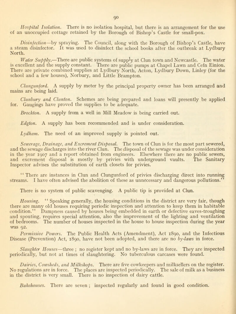 go Hospital Isolation. There is no isolation hospital, but there is an arrangement for the use of an unoccupied cottage retained by the Borough of Bishop’s Castle for small-pox. Disinfection—by spraymg. The Council, along with the Borough of Bishop’s Castle, have a steam disinfector. It was used to disinfect the school books after the outbreak at Lydbury North. Water Supply.—There are public systems of supply at Clun town and Newcastle. The water is excellent and the supply constant. There are public pumps at Chapel Lawn and Cefn Einion. There are private combined supplies at Lydbury North, Acton, Lydbury Down, Linley (for the school and a few houses), Norbury, and Little Brampton. Cliingunford. A supply by meter by the principal property owner has been arranged and mains are being laid. Clunbury and Clunton. Schemes are being prepared and loans will presently be applied for. Gaugings have proved the supplies to be adequate. Brockton. A supply from a well in Mill Meadow is being carried out. Edgton. A supply has been recommended and is under consideration. Lydham. The need of an improved supply is pointed out. Sewerage, Drainage, and Excrement Disposal. The town of Clun is for the most part sewered, and the sewage discharges into the river Clun. The disposal of the sewage was under consideration in the year 1907 and a report obtained from engineers. Elsewhere there are no public sewers, and excrement disposal is mostly by privies with underground vaults. The Sanitary Inspector advises the substitution of earth closets for privies. “ There are instances in Clun and Clungunford of privies discharging direct into running streams. I have often advised the abolition of these as unnecessary and dangerous pollutions.” There is no system of public scavenging. A public tip is provided at Clun. Housing. “ Speaking generally, the housing conditions in the district are very fair, though there are many old houses requiring periodic inspection and attention to keep them in habitable condition.” Dampness caused by houses being embedded in earth or defective eaves-troughing and spouting, requires special attention, also the improvement of the lighting and ventilation of bedrooms. The number of houses inspected in the house to house inspection during the year was 92. Permissive Powers. The Public Health Acts (Amendment), Act 1890, and the Infectious Disease (Prevention) Act, 1890, have not been adopted, and there are no by-laws in force. Slaughter Houses—three ; no register kept and no by-laws are in force. They are inspected periodically, but not at times of slaughtering. No tuberculous carcases were found. Dairies, Cowsheds, and Milkshops. There are five cowkeepers and milksellers on the register. No regulations are in force. The places are inspected periodically. The sale of milk as a business in the district is very small. There is no inspection of dairy cattle. Bakehouses. There are seven ; inspected regularly and found in good condition.
