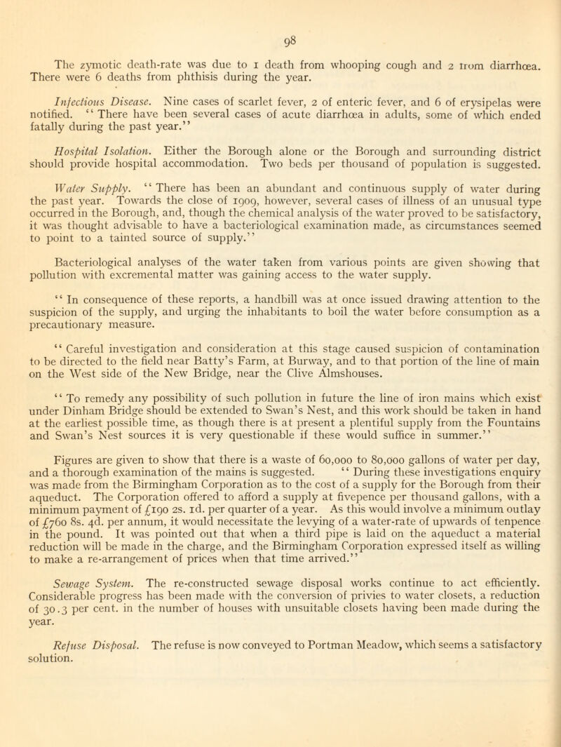 The zjanotic death-rate was due to i death from whooping cough and 2 irom diarrhoea. There were 6 deaths from phthisis during the year. Infeciioits Disease. Nine cases of scarlet fever, 2 of enteric fever, and 6 of erysipelas were notified. “ There have been several cases of acute diarrhoea in adults, some of which ended fatally during the past year.” Hospital Isolation. Either the Borough alone or the Borough and surrounding district should provide hospital accommodation. Two beds per thousand of population is suggested. Water Supply. “There has been an abundant and continuous supply of water during the past year. Towards the close of 1909, how^ever, several cases of illness of an unusual type occurred in the Borough, and, though the chemical analysis of the water proved to be satisfactory, it w'as thought advisable to have a bacteriological examination made, as circumstances seemed to point to a tainted source of supply.” Bacteriological analyses of the water taken from various points are given showing that pollution with excremental matter was gaining access to the water supply. “ In consequence of these reports, a handbill was at once issued drawing attention to the suspicion of the supply, and urging the inhabitants to boil the water before consumption as a precautionary measure. “ Careful investigation and consideration at this stage caused suspicion of contamination to be directed to the field near Batty’s Farm, at Burway, and to that portion of the line of main on the West side of the New Bridge, near the Clive Almshouses. “ To remedy any possibility of such pollution in future the line of iron mains which exist under Dinham Bridge should be extended to Swan’s Nest, and this work should be taken in hand at the earliest possible time, as though there is at present a plentiful supply from the Fountains and Swan’s Nest sources it is very questionable if these would suffice in summer.” Figures are given to show that there is a waste of 60,000 to 80,000 gallons of water per day, and a thorough examination of the mains is suggested. “ During these investigations enquiry was made from the Birmingham Corporation as to the cost of a supply for the Borough from their aqueduct. The Corporation offered to afford a supply at fivepence per thousand gallons, with a minimum payment of £190 2S. id. per quarter of a year. As this would involve a minimum outlay of £760 8s. qd. per annum, it would necessitate the levying of a water-rate of upwards of tenpence in the pound. It was pointed out that when a third pipe is laid on the aqueduct a material reduction will be made in the charge, and the Birmingham Corporation expressed itself as willing to make a re-arrangement of prices when that time arrived.” Sewage System. The re-constructed sewage disposal works continue to act efficiently. Considerable progress has been made with the conversion of privies to water closets, a reduction of 30.3 per cent, in the number of houses with unsuitable closets having been made during the year. Reftise Disposal. The refuse is now conveyed to Portman Meadow, which seems a satisfactory solution.