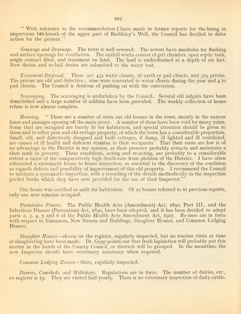 “ With reference to the recommendation I have made in former reports for the lining in impervious I'lrickwork of the upper part of Baddeley’s Well, the Council has decided to defer action for the present.” Seiverage and Drainage. The town is well sewered. The sewers have manholes for flushing and surface openings for ventilation. The outfall works consist of grit chamber, open septic tank, single contact filter, and treatment on land. The land is underdrained at a depth of six feet. New drains and re-laid drains are submitted to the water test. Excrement Disposal. There are 432 water closets, 16 earth or pail closets, and 329 privies. The privies are old and defective ; nine Were converted to water closets during the year and 4 to pail closets. The Council is desirous of pushing on with the conversion. Scavenging. The scavenging is undertaken by the Council. Several old ashpits have been demolished and a large number of ashbins have been provided. The weekly collection of house refuse is now almost complete. Housing. ” There are a number of worn out old houses in the town, mainly in the narrow lanes and passages opening off the main street. A number of these have been void for many years. Some that are occupied are barely fit for habitation, and special attention should be given to these and to other poor and old cottage property, of which the town has a considerable proportion. Small, old, and defectively designed and built cottages, if damp, ill lighted and ill ventilated, are causes of ill health and deficient stamina in their occupants. That their rents are low is of no advantage to the District in my opinion, as their presence probably attracts and maintains a class sunk in poverty. These conditions, acting and re-acting, are probably to a considerable extent a cause of the comparatively high death-rate from phthisis of the District. I have often advocated a systematic house to house inspection, as essential to the discovery of the condition as regards defects and possibility of improvement of this old property. I recommend the Council to institute a systematic inspection, with a recording of the details methodically in the inspection pocket books which they have now provided for the use of their Inspector.” One house was certified as unfit for habitation. Of 29 houses referred to in previous reports, only one now remains occupied. Permissive Powers. The Public Health Acts (Amendment) Act, 1890, Part III., and the Infectious Disease (Prevention) Act, 1890, have been adopted, and it has been decided to adopt parts 2, 3, 4, 5 and 6 of the Public Health Acts Amenclment Act, 1907. By-laws are in force with respect to Nuisances, New Streets and Buildings, Slaughter Houses, and Common Lodging Houses. Slaughter Houses—eleven on the register, regularly inspected, but no routine visits at time of slaughtering have been made. Dr. Gepp points out that fresh legislation will probably put this matter in the hands of the County Council, or districts will be grouped. In the meantime the new Inspector should have veterinary assistance when required. Common Lodging Houses—three, legularly inspected. Dairies, Cowsheds, and Milkshops. Regulations are in force. The number of dairies, etc., on register is 15. They are visited half-yearly. There is no veterinary inspection of dairy cattle.