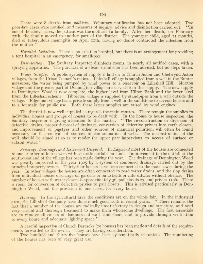 There were 8 deaths from phthisis. Voluntary notification has not been adopted. Two ]->oor-law cases were notified, and measures of inquiry, advice and disinfection carried out. “In one of the above cases, the patient was the mother of a family. After her death, on February 27th, the family moved to another part of the district. The youngest child, aged ii months, died of tuberculous meningitis on April nth, having no doubt contracted the infection from the mother.” Hospital Isolation. There is no isolation hospital, but there is an arrangement for providing a tent hospital in an emergency, for small-pox. Disinfection. The Sanitary Inspector disinfects rooms, in nearly all notified cases, with a spraying apparatus. The purchase of a steam disinfector has been advised, but no steps taken. Water Supply. A public system of supply is laid on to Church Aston and Chetwynd Aston villages, from the Urban Council’s mains. Lilleshall village is supplied from a well in the Bunter measures, the water being pumped by wind power to a reservoir on Lilleshall Hill. Muxton village and the greater part of Donnington village are served from this supply. The new supply to Donnington Wood is now complete, the higher level from Hilton Bank and the lower level from the Lilleshall scheme. Tibberton village is supplied by standpipes from a well outside the \ illage. Edgmond village has a private supply from a well in the sandstone to several houses and to a fountain for public use. Both these latter supplies are raised by wind engines. The district is now well supplied as regards the main centres. There remain the supplies to individual houses and groups of houses to be dealt with. In the house to house inspection, the Sanitary Inspector is giving attention to this matter. “The re-construction or diversion of defective drains, proper disposal of drainage, conversion of defective privies into earth closets, and improvement of pigstyes and other sources of manurial pollution, will often be found necessary for the removal of sources of contamination of wells. The re-construction of the well should be aimed at so as to render the upper part impervious to access of surface or subsoil water.” Sewerage, Drainage, and Excrement Disposal. In Edgmond most of the houses are connected to one or other of four sewers with separate outfalls on land. Improvement to the outfall at the south-west end of the village has been made during the year. The drainage of Donnington Wood was greatly improved in the year 1905 by a system of combined drainage carried out by the principal property owner. Thirty-four houses have been connected to the main sewer during the year. In other villages the houses are often connected to road water drains, and the slop drains from individual houses discharge on gardens or on to fields or into ditches without offence. The number of houses with water closets is approximately 36, pail closets 27, and privies 1106. There is room for conversion of defective privies to pail closets. This is advised particularly in Don¬ nington Wood, and the provision of one closet for every house. Housing. In the agricultural area the conditions are on the whole fair. In the industrial area, the Lilleshall Company have done much good work in recent years. “ There remains the fact that a number of the houses are radically unsatisfactory in design and structure, and need very careful and thorough treatment to make them wholesome dwellings. The first essentials are to remove all causes of dampness of walls and floors, and to provide through ventilation to every house and adequate lighting space.” A careful inspection of Church Barracks (10 houses) has been made and details of the require¬ ments forwarded to the owner. They are having consideration. Two hundred and thirty-five houses have been systematically inspected. The numbering of the houses has been of very great use.