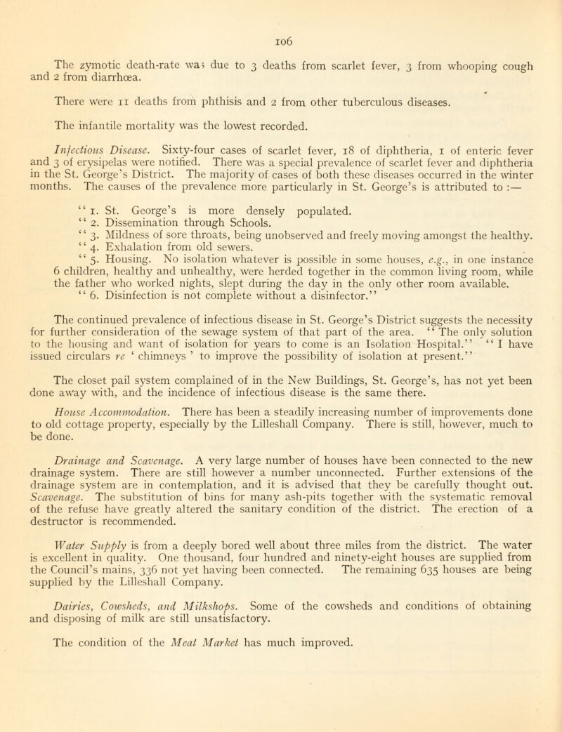 io6 The zymotic death-rate wa> due to 3 deaths from scarlet fever, 3 from whooping cough and 2 from diarrhoea. There were ii deaths from phthisis and 2 from other tuberculous diseases. The infantile mortality was the lowest recorded. Infections Disease. Sixty-four cases of scarlet fever, 18 of diphtheria, i of enteric fever and 3 of erysipelas were notified. There Was a special prevalence of scarlet fever and diphtheria in the St. George’s District. The majority of cases of both these diseases occurred in the winter months. The causes of the prevalence more particularly in St. George’s is attributed to :— “ I. St. George’s is more densely populated. “ 2. Dissemination through Schools. “ 3. Mildness of sore throats, being unobserved and freely moving amongst the healthy. “4. Exhalation from old sewers. “ 5. Housing. No isolation whatever is possible in some houses, e.g., in one instance 6 children, healthy and unhealthy, were herded together in the common living room, while the father who worked nights, slept during the day in the only other room available. “ 6. Disinfection is not complete without a disinfector.” The continued prevalence of infectious disease in St. George’s District suggests the necessity for further consideration of the sewage system of that part of the area. “The only solution to the housing and want of isolation for years to come is an Isolation Hospital.” “ I have issued circulars re ‘ chimneys ’ to improve the possibility of isolation at present.” The closet pail system complained of in the New Buildings, St. George’s, has not yet been done away with, and the incidence of infectious disease is the same there. House Accommodation. There has been a steadily increasing number of improvements done to old cottage property, especially by the Lilleshall Company. There is still, however, much to be done. Drainage and Scavenage. A very large number of houses have been connected to the new drainage system. There are still however a number unconnected. Further extensions of the drainage system are in contemplation, and it is advised that they be carefully thought out. Scavenage. The substitution of bins for many ash-pits together with the systematic removal of the refuse have greatly altered the sanitary condition of the district. The erection of a destructor is recommended. Water Supply is from a deeply bored well about three miles from the district. The water is excellent in quality. One thousand, four hundred and ninety-eight houses are supplied from the Council’s mains, 336 not yet having been connected. The remaining 635 houses are being supplied by the Lilleshall Company. Dairies, Cowsheds, and Milkshops. Some of the cowsheds and conditions of obtaining and disposing of milk are still unsatisfactory. The condition of the Meat Market has much improved.