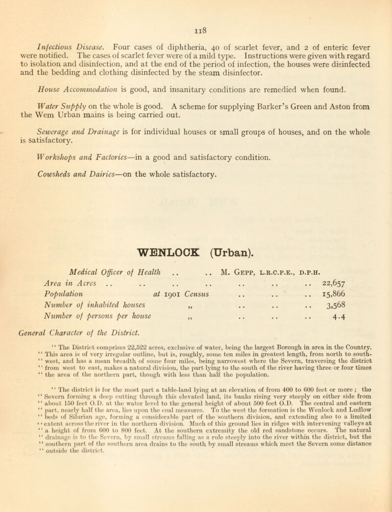 Infeclious Disease. Four cases of diphtheria, 40 of scarlet fever, and 2 of enteric fever were notified. The cases of scarlet fever were of a mild type. Instructions were given with regard to isolation and disinfection, and at the end of the period of infection, the houses were disinfected and the bedding and clothing disinfected by the steam disinfector. House Accommodation is good, and insanitary conditions are remedied when found. Water Stiffly on the whole is good. A scheme for supplying Barker’s Green and Aston from the Wem Urban mains is being carried out. Sewerage and Drainage is for individual houses or small groups of houses, and on the whole is satisfactory. Workshofs and Factories—in a good and satisfactory condition. Cowsheds and Dairies—on the whole satisfactory. WENLOOK (Urban). Medical Officer of Health Area in Acres Pofiilation at 1901 Census Number of inhabited houses „ Number of fersons fer house „ M. GePP, L.R.C.P.E., D.P.H. . . 22,657 . . 15,866 3,568 4-4 General Character of the District. “ The District comprises 22,522 acres, exclusive of water, being the largest Borough in area in the Country. “ This area is of very irregular outline, but is, roughly, some ten miles in greatest length, from north to south- “ west, and has a mean breadth of some four miles, being narrowest where the Severn, traversing the district ‘ • from west to east, makes a natural division, the part lying to the south of the river having three or four times “ the area of the northern part, though with less than half the population. “ The district is for the most part a table-land lying at an elevation of from 400 to 000 feet or more ; the “ Severn forming a deep cutting through this elevated land, its banks rising veiy steeply on either side from “ about 150 feet O.D. at the water level to the general height of about 500 feet O.D. The central and eastern “ part, nearly half the area, lies upon the eoal measures. To the west the formation is the Wenlock and Ludlow “ t,eds of Silurian age, forming a considerable part of the southern division, and extending also to a limited ‘ ‘ extent across the river in the northern division. Much of this ground lies in ridges with intervening valleys at “ a height of from 000 to 800 feet. At the southern extremity the old red sandstone occurs. The natural “ drainage is to tlie Severn, by small streams falling as a rule steepl.v into the river within the district, but the “ southern ))art of the southern area drains to the south by small streams which meet the Severn some distance “ outside the district.