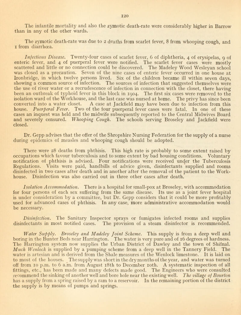 The infantile mortality and also the zymotic death-rate were considerably higher in Barrow than in any of the other wards. The zymotic death-rate was due to 2 deaths from scarlet fever, 8 from whooping cough, and I from diarrhoea. Injections Disease. Twenty-four cases of scarlet fever, 6 of diphtheria, 4 of erysipelas, 9 of enteric fever, and 4 of puerperal fever were notified. The scarlet fever cases were mostly scattered and little or no connection could be discovered. The Madeley Wood Wesleyan school was closed as a precaution. Seven of the nine cases of enteric fever occurred in one house at Ironbridge, in which twelve persons lived. Six of the children became ill within seven days, showing a common source of infection. The sources of infection that suggested themselves were the use of river water or a recrudescence of infection in connection with the closet, there having been an outbreak of typhoid fever in this block in 1904. The first six cases were removed to the isolation ward of the Workhouse, and the last case was nursed at home. The privy has since been converted into a water closet. A case at Jackfield may have been due to infection from this house. Puerperal Fever. Two of the four puerperal fever cases were fatal. In one of these cases an inquest was held and the midwife subsequently reported to the Central Midwives Board and severely censured. Whooping Cough. The schools serving Broseley and Jackfield were closed. Dr. Gepp advises that the offer of the Shropshire Nursing Federation for the supply of a nurse during epidemics of measles and whooping cough should be adopted. There were 28 deaths from phthisis. This high rate is probably to some extent raised by occupations which favour tuberculosis and to some extent by bad housing conditions. Voluntary notification of phthisis is advised. Four notifications were received under the Tuberculosis Regulations. Visits were paid, handbills of advice given, disinfectants supplied and rooms disinfected in two cases after death and in another after the removal of the patient to the Work- house. Disinfection was also carried out in three other cases after death. Isolation Accommodation. There is a hospital for small-pox at Broseley, with accommodation for four persons of each sex suffering from the same disease. Its use as a joint fever hospital is under consideration by a committee, but Dr. Gepp considers that it could be more profitably used for advanced cases of phthisis. In any case, more administrative accommodation would be necessary. Disinfection. The Sanitary Inspector sprays or fumigates infected rooms and supplies disinfectants in most notified cases. The provision of a steam disinfector is recommended. Water Supply. Broseley and Madeley Joint Scheme. This supply is from a deep well and boring in the Bunter Beds near Harrington. The water is very pure and of 16 degrees of hardness. The Harrington system now supplies the Urban District of Dawley and the town of Shifnal. Much Wenlock is supplied by a pumping scheme from a deep well in the Tannery Field. The water is artesian and is derived from the Shale measures of the Wenlock limestone. It is laid on to most of the houses. The supply was short in the dry months of the year, and water was turned off from 10 p.m. to 6 a.m. from August i8th to December loth. A systematic inspection of all fittings, etc., has been made and many defects made good. The Engineers who were consulted recommend the sinking of another well and bore hole near the existing well. The village of Bourton has a supply from a spring raised by a ram to a reservoir. In the remaining j^ortion of the district the supply is by means of pumps and sj^rings.